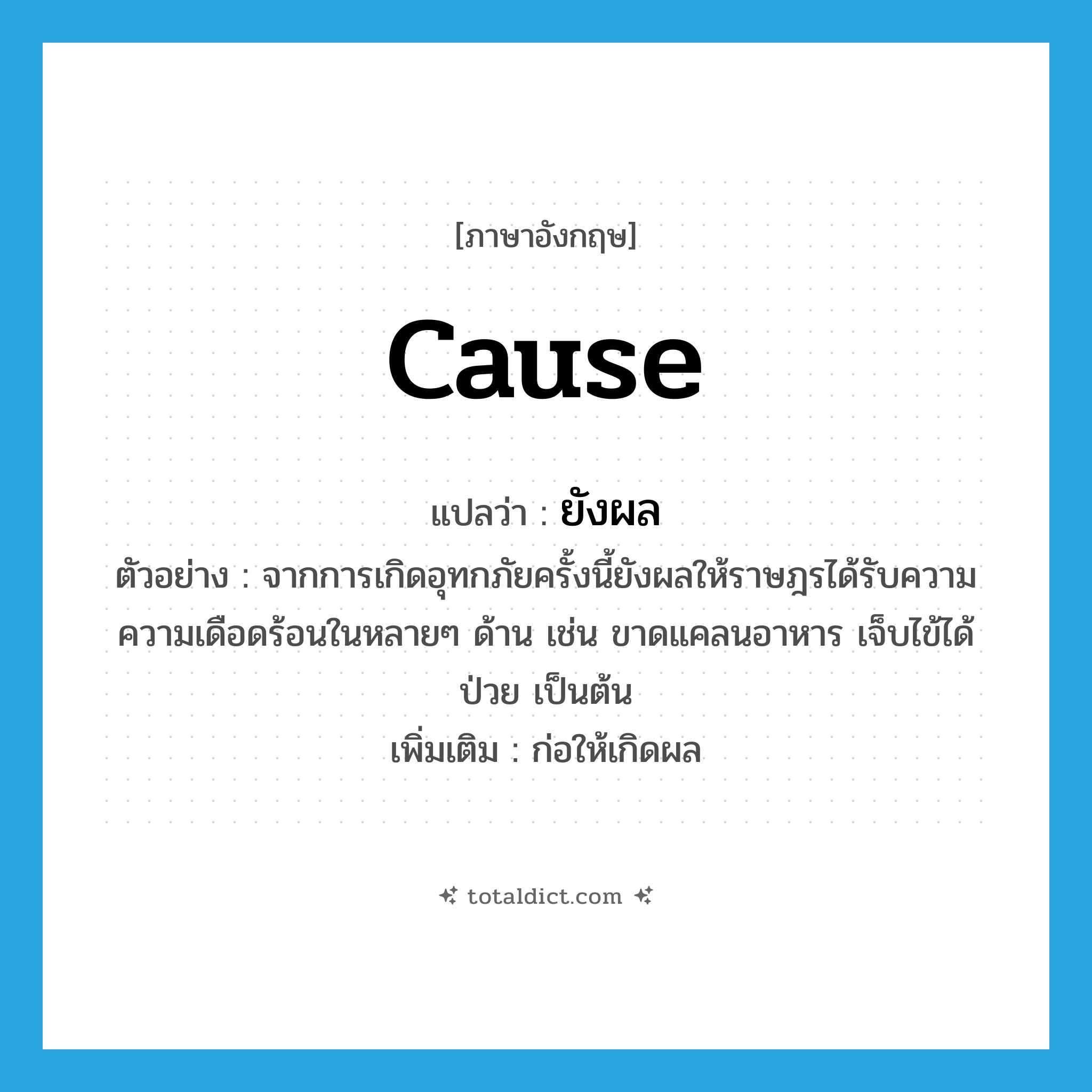 cause แปลว่า?, คำศัพท์ภาษาอังกฤษ cause แปลว่า ยังผล ประเภท V ตัวอย่าง จากการเกิดอุทกภัยครั้งนี้ยังผลให้ราษฎรได้รับความความเดือดร้อนในหลายๆ ด้าน เช่น ขาดแคลนอาหาร เจ็บไข้ได้ป่วย เป็นต้น เพิ่มเติม ก่อให้เกิดผล หมวด V