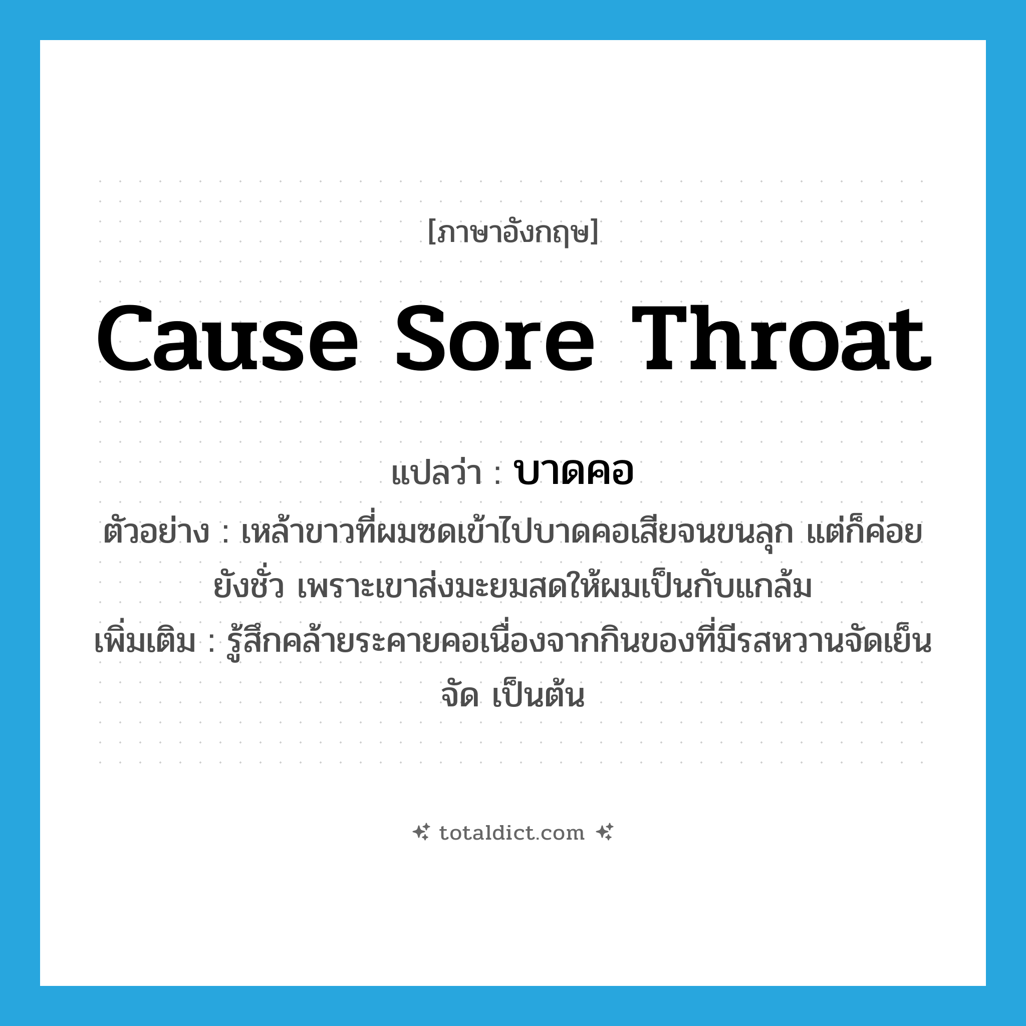 cause sore throat แปลว่า?, คำศัพท์ภาษาอังกฤษ cause sore throat แปลว่า บาดคอ ประเภท V ตัวอย่าง เหล้าขาวที่ผมซดเข้าไปบาดคอเสียจนขนลุก แต่ก็ค่อยยังชั่ว เพราะเขาส่งมะยมสดให้ผมเป็นกับแกล้ม เพิ่มเติม รู้สึกคล้ายระคายคอเนื่องจากกินของที่มีรสหวานจัดเย็นจัด เป็นต้น หมวด V