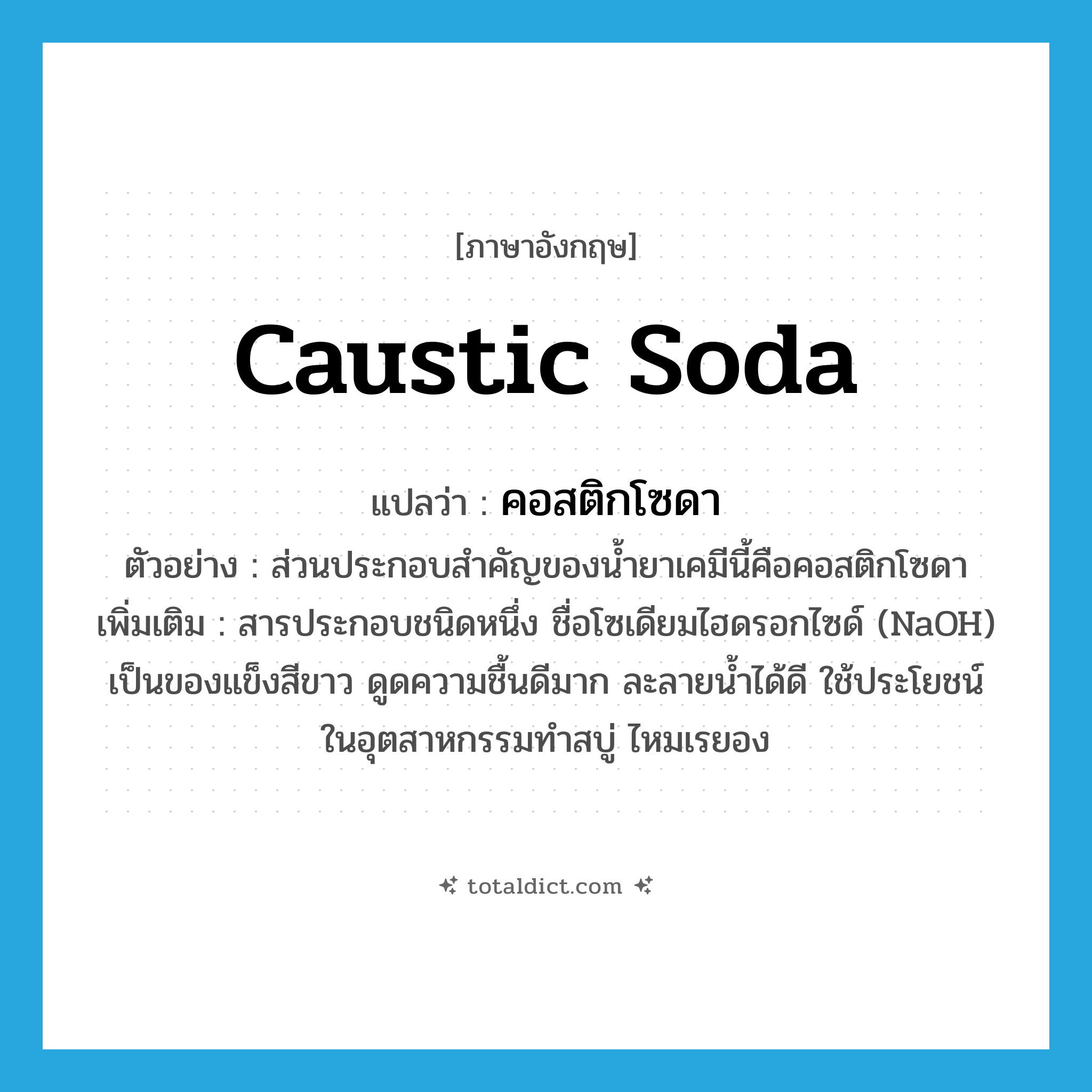 caustic soda แปลว่า?, คำศัพท์ภาษาอังกฤษ caustic soda แปลว่า คอสติกโซดา ประเภท N ตัวอย่าง ส่วนประกอบสำคัญของน้ำยาเคมีนี้คือคอสติกโซดา เพิ่มเติม สารประกอบชนิดหนึ่ง ชื่อโซเดียมไฮดรอกไซด์ (NaOH) เป็นของแข็งสีขาว ดูดความชื้นดีมาก ละลายน้ำได้ดี ใช้ประโยชน์ในอุตสาหกรรมทำสบู่ ไหมเรยอง หมวด N