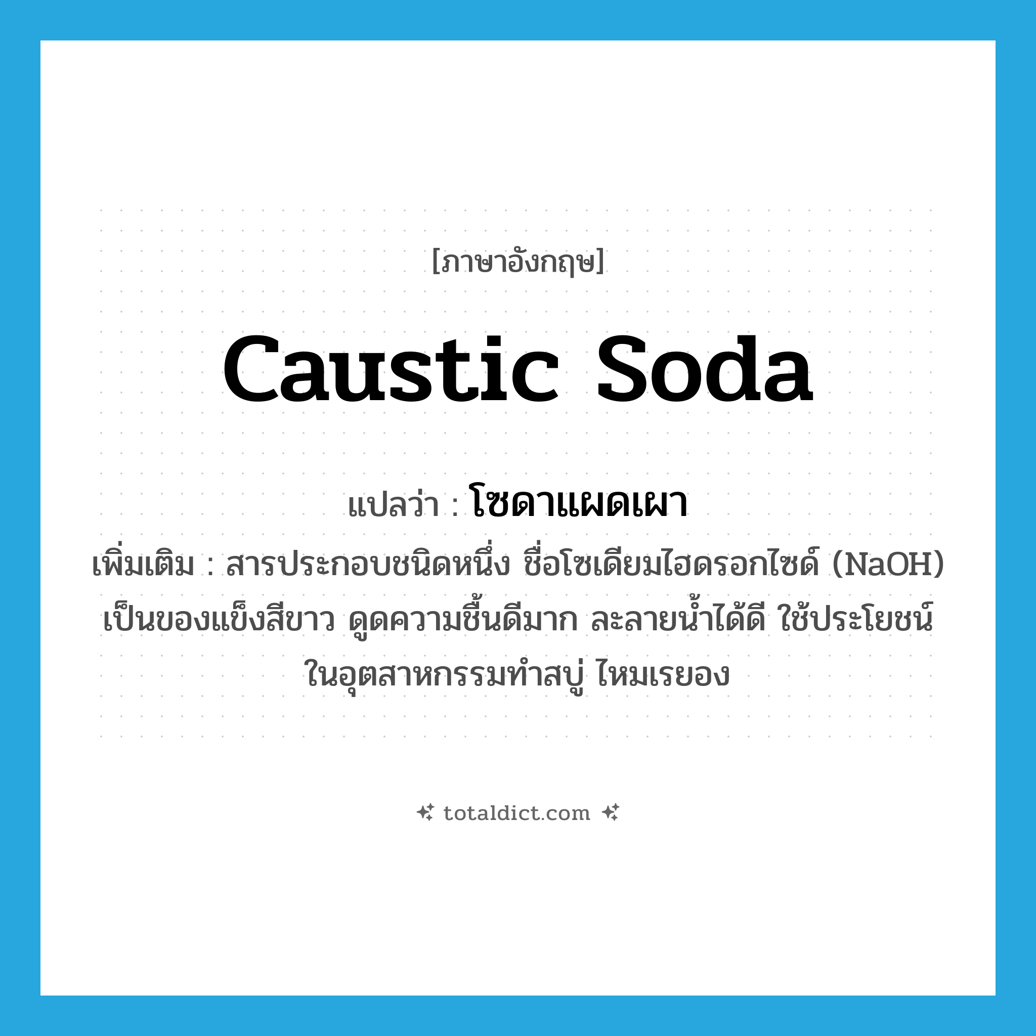 caustic soda แปลว่า?, คำศัพท์ภาษาอังกฤษ caustic soda แปลว่า โซดาแผดเผา ประเภท N เพิ่มเติม สารประกอบชนิดหนึ่ง ชื่อโซเดียมไฮดรอกไซด์ (NaOH) เป็นของแข็งสีขาว ดูดความชื้นดีมาก ละลายน้ำได้ดี ใช้ประโยชน์ในอุตสาหกรรมทำสบู่ ไหมเรยอง หมวด N