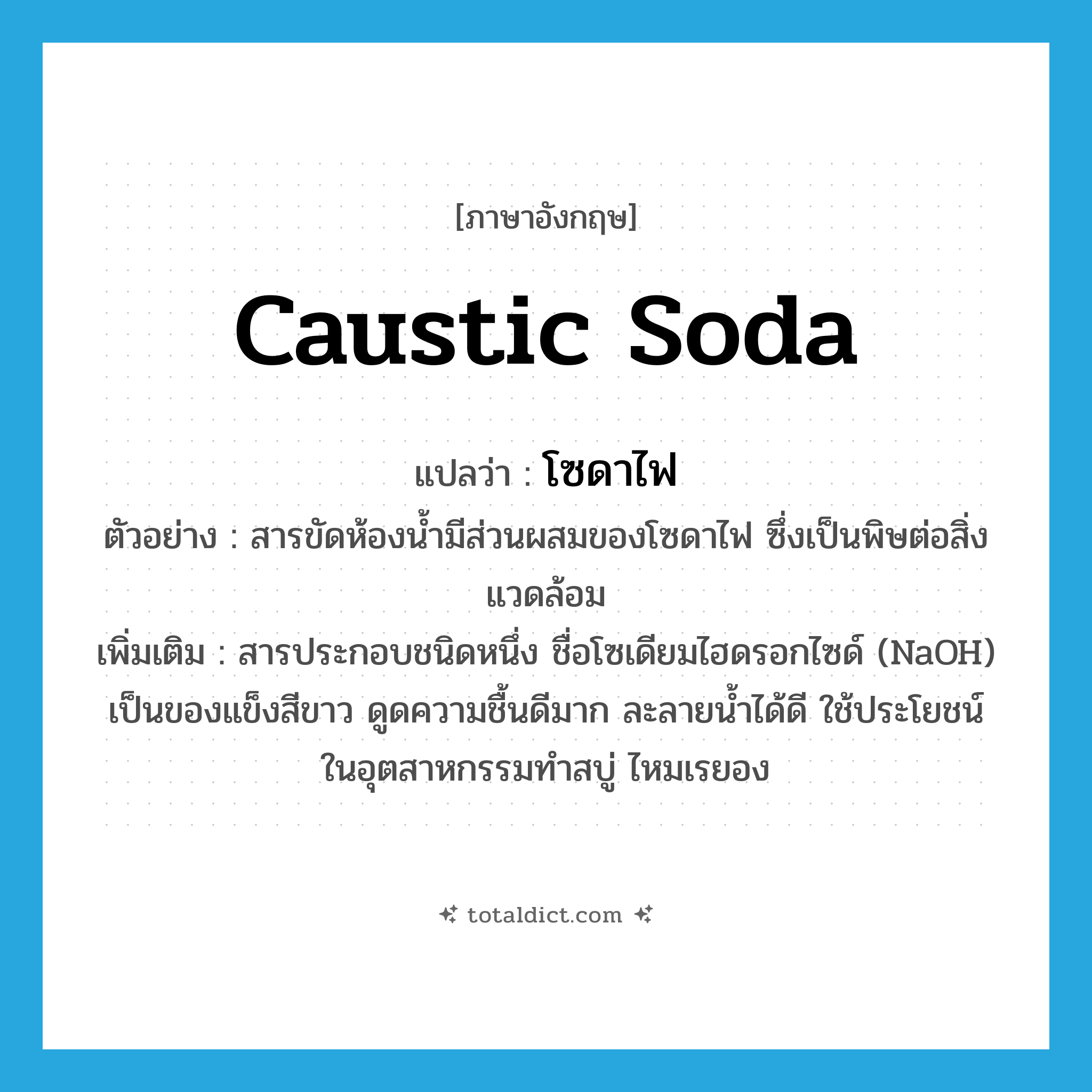 caustic soda แปลว่า?, คำศัพท์ภาษาอังกฤษ caustic soda แปลว่า โซดาไฟ ประเภท N ตัวอย่าง สารขัดห้องน้ำมีส่วนผสมของโซดาไฟ ซึ่งเป็นพิษต่อสิ่งแวดล้อม เพิ่มเติม สารประกอบชนิดหนึ่ง ชื่อโซเดียมไฮดรอกไซด์ (NaOH) เป็นของแข็งสีขาว ดูดความชื้นดีมาก ละลายน้ำได้ดี ใช้ประโยชน์ในอุตสาหกรรมทำสบู่ ไหมเรยอง หมวด N