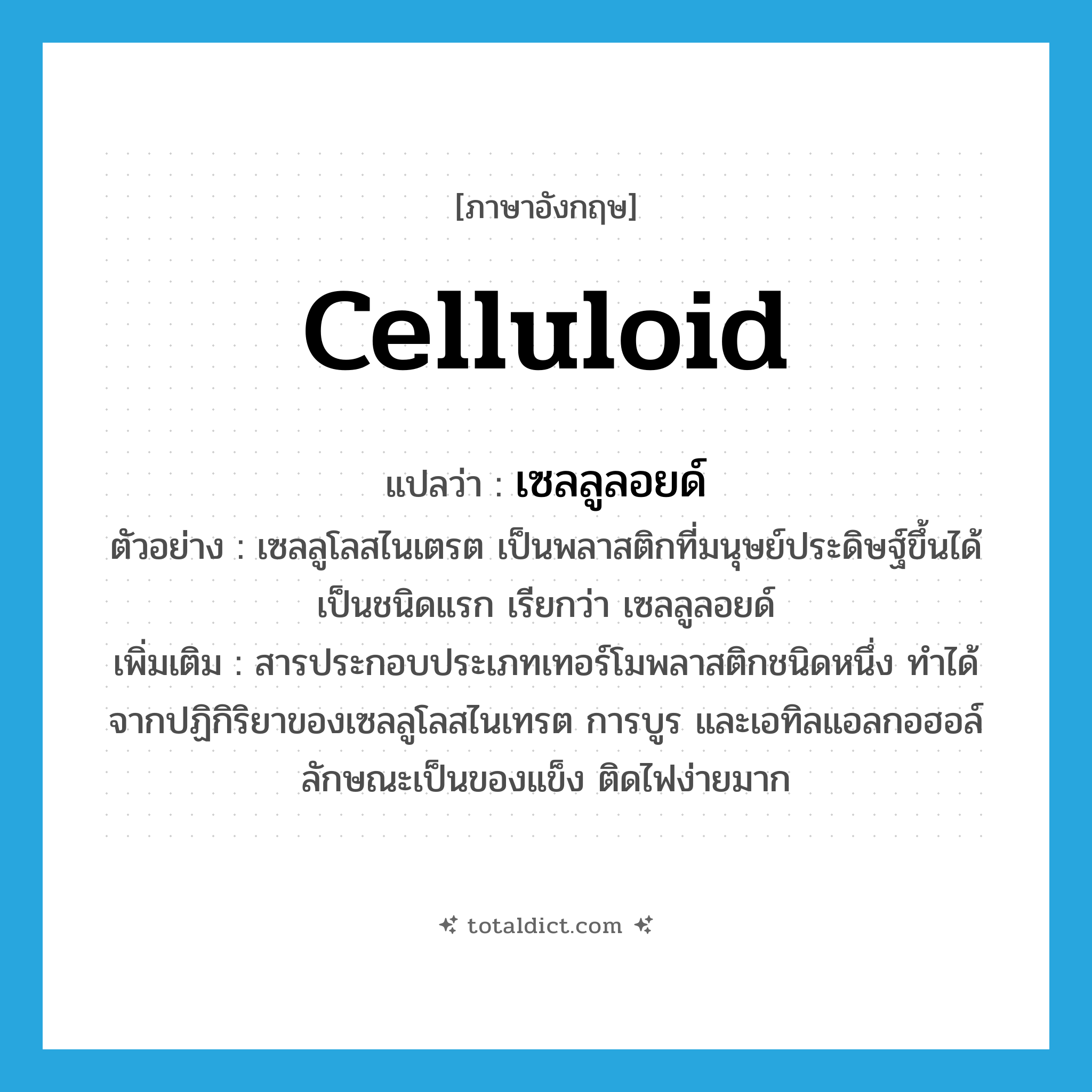 celluloid แปลว่า?, คำศัพท์ภาษาอังกฤษ celluloid แปลว่า เซลลูลอยด์ ประเภท N ตัวอย่าง เซลลูโลสไนเตรต เป็นพลาสติกที่มนุษย์ประดิษฐ์ขึ้นได้เป็นชนิดแรก เรียกว่า เซลลูลอยด์ เพิ่มเติม สารประกอบประเภทเทอร์โมพลาสติกชนิดหนึ่ง ทำได้จากปฏิกิริยาของเซลลูโลสไนเทรต การบูร และเอทิลแอลกอฮอล์ ลักษณะเป็นของแข็ง ติดไฟง่ายมาก หมวด N