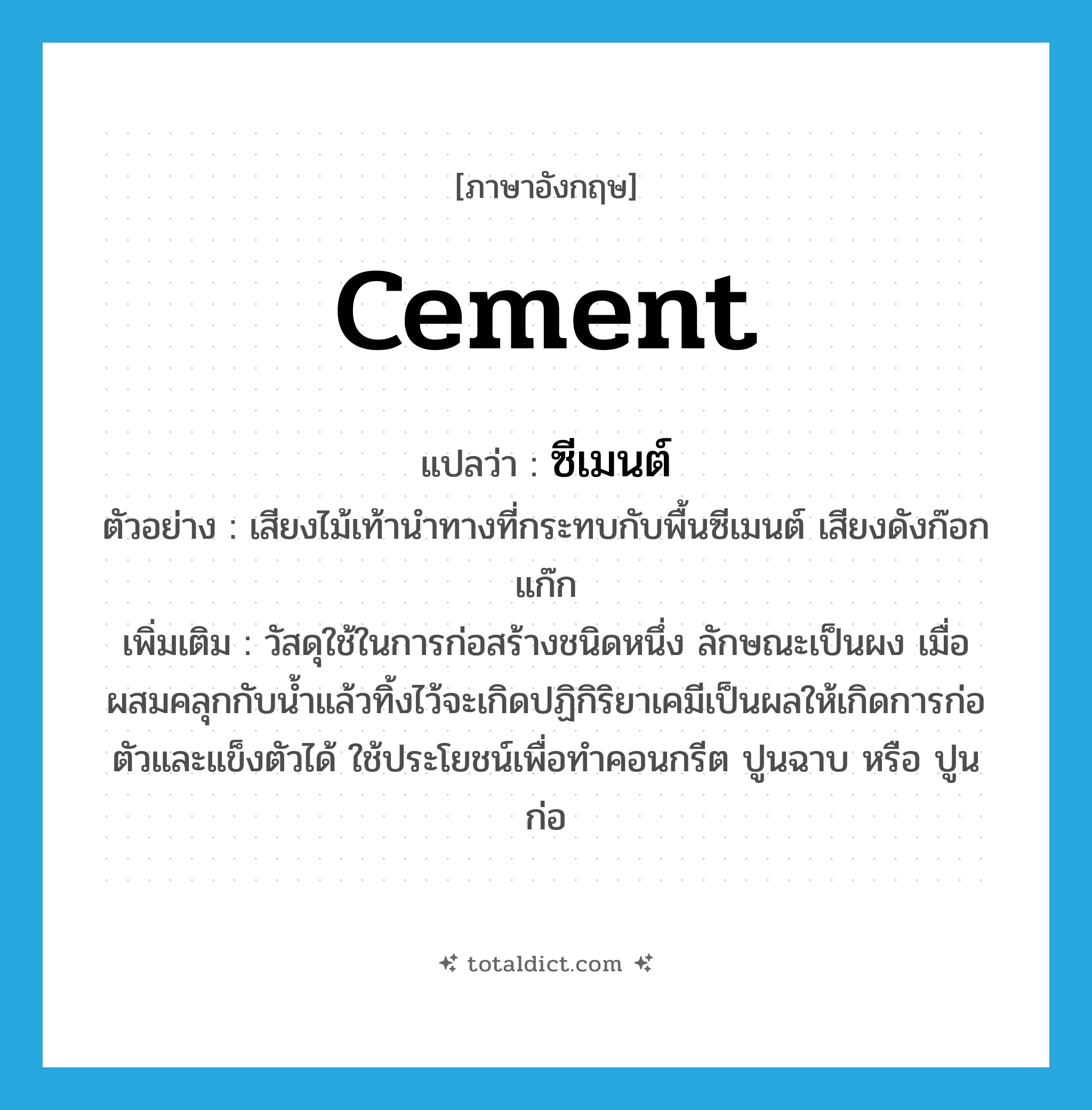 cement แปลว่า?, คำศัพท์ภาษาอังกฤษ cement แปลว่า ซีเมนต์ ประเภท N ตัวอย่าง เสียงไม้เท้านำทางที่กระทบกับพื้นซีเมนต์ เสียงดังก๊อกแก๊ก เพิ่มเติม วัสดุใช้ในการก่อสร้างชนิดหนึ่ง ลักษณะเป็นผง เมื่อผสมคลุกกับน้ำแล้วทิ้งไว้จะเกิดปฏิกิริยาเคมีเป็นผลให้เกิดการก่อตัวและแข็งตัวได้ ใช้ประโยชน์เพื่อทำคอนกรีต ปูนฉาบ หรือ ปูนก่อ หมวด N