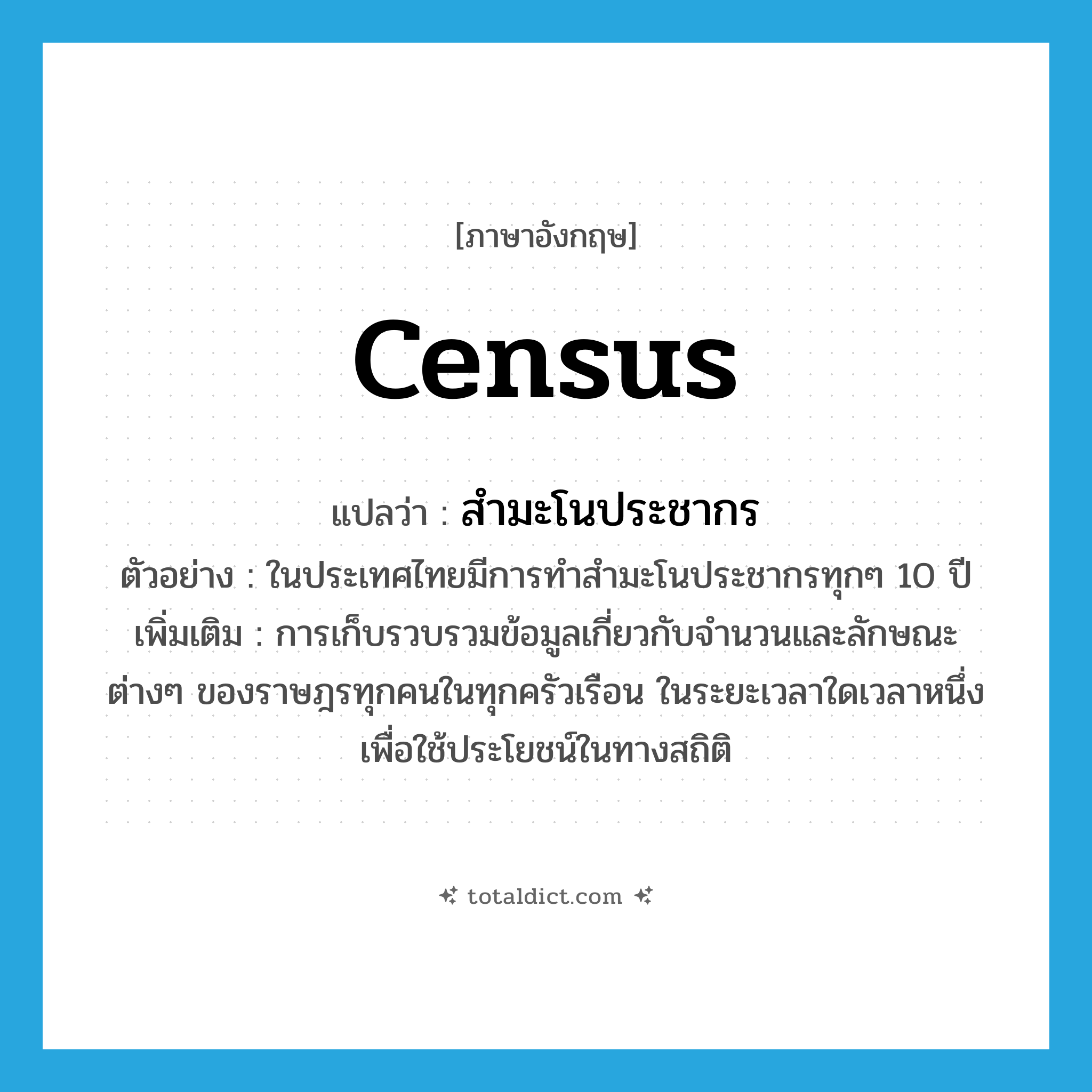 census แปลว่า?, คำศัพท์ภาษาอังกฤษ census แปลว่า สำมะโนประชากร ประเภท N ตัวอย่าง ในประเทศไทยมีการทำสำมะโนประชากรทุกๆ 10 ปี เพิ่มเติม การเก็บรวบรวมข้อมูลเกี่ยวกับจำนวนและลักษณะต่างๆ ของราษฎรทุกคนในทุกครัวเรือน ในระยะเวลาใดเวลาหนึ่ง เพื่อใช้ประโยชน์ในทางสถิติ หมวด N