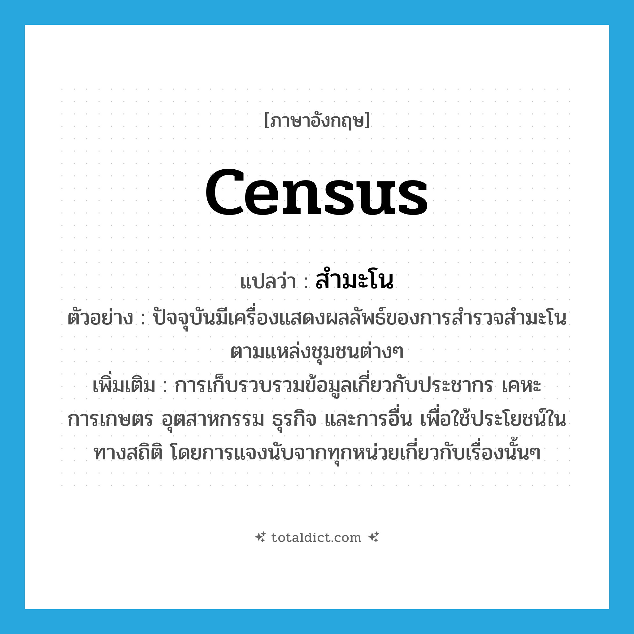 census แปลว่า?, คำศัพท์ภาษาอังกฤษ census แปลว่า สำมะโน ประเภท N ตัวอย่าง ปัจจุบันมีเครื่องแสดงผลลัพธ์ของการสำรวจสำมะโนตามแหล่งชุมชนต่างๆ เพิ่มเติม การเก็บรวบรวมข้อมูลเกี่ยวกับประชากร เคหะ การเกษตร อุตสาหกรรม ธุรกิจ และการอื่น เพื่อใช้ประโยชน์ในทางสถิติ โดยการแจงนับจากทุกหน่วยเกี่ยวกับเรื่องนั้นๆ หมวด N