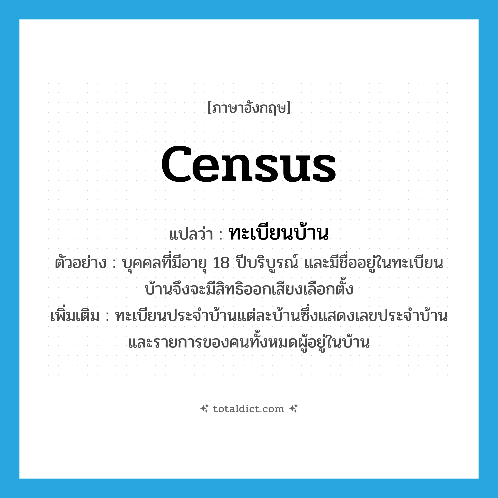 census แปลว่า?, คำศัพท์ภาษาอังกฤษ census แปลว่า ทะเบียนบ้าน ประเภท N ตัวอย่าง บุคคลที่มีอายุ 18 ปีบริบูรณ์ และมีชื่ออยู่ในทะเบียนบ้านจึงจะมีสิทธิออกเสียงเลือกตั้ง เพิ่มเติม ทะเบียนประจำบ้านแต่ละบ้านซึ่งแสดงเลขประจำบ้าน และรายการของคนทั้งหมดผู้อยู่ในบ้าน หมวด N