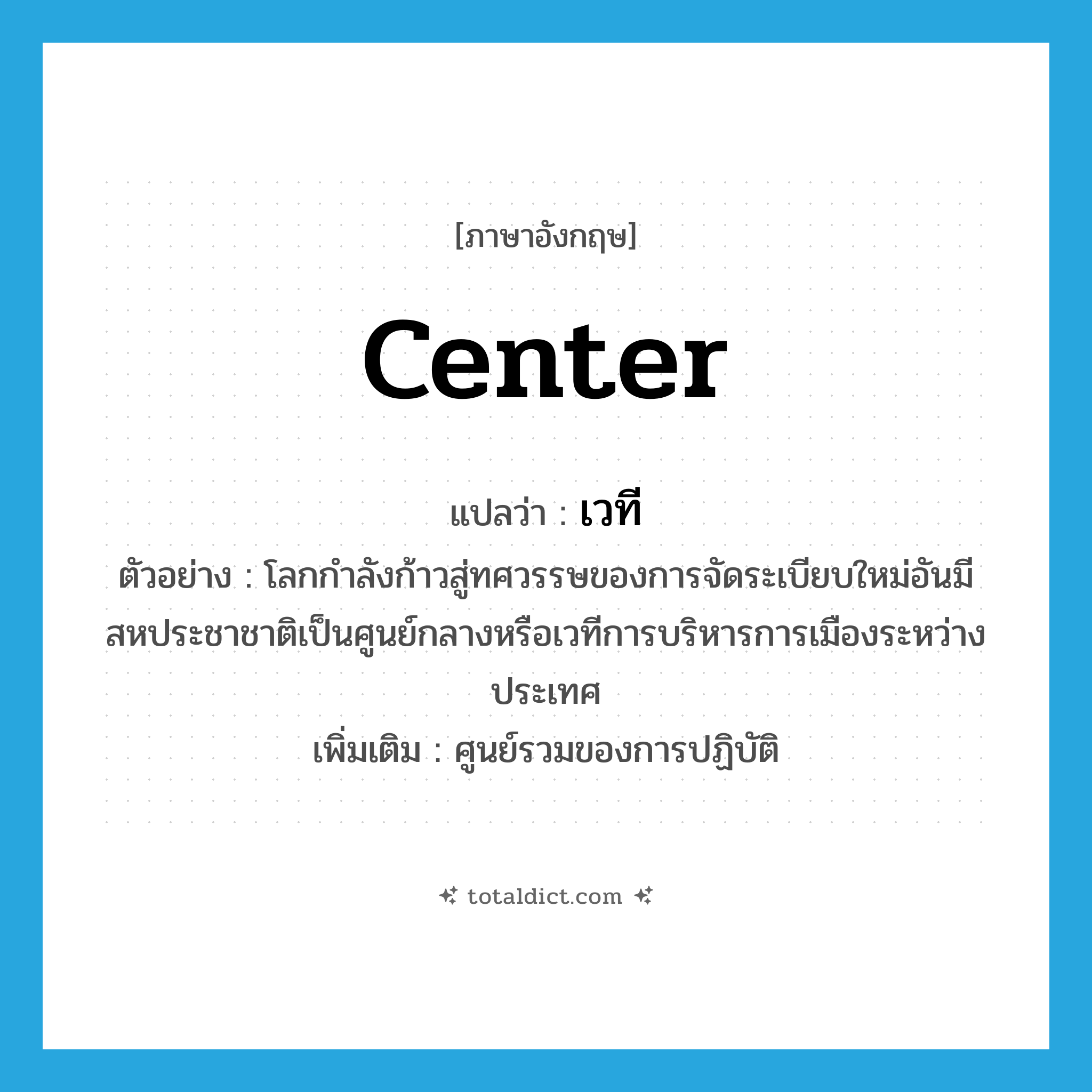 center แปลว่า?, คำศัพท์ภาษาอังกฤษ center แปลว่า เวที ประเภท N ตัวอย่าง โลกกำลังก้าวสู่ทศวรรษของการจัดระเบียบใหม่อันมีสหประชาชาติเป็นศูนย์กลางหรือเวทีการบริหารการเมืองระหว่างประเทศ เพิ่มเติม ศูนย์รวมของการปฏิบัติ หมวด N