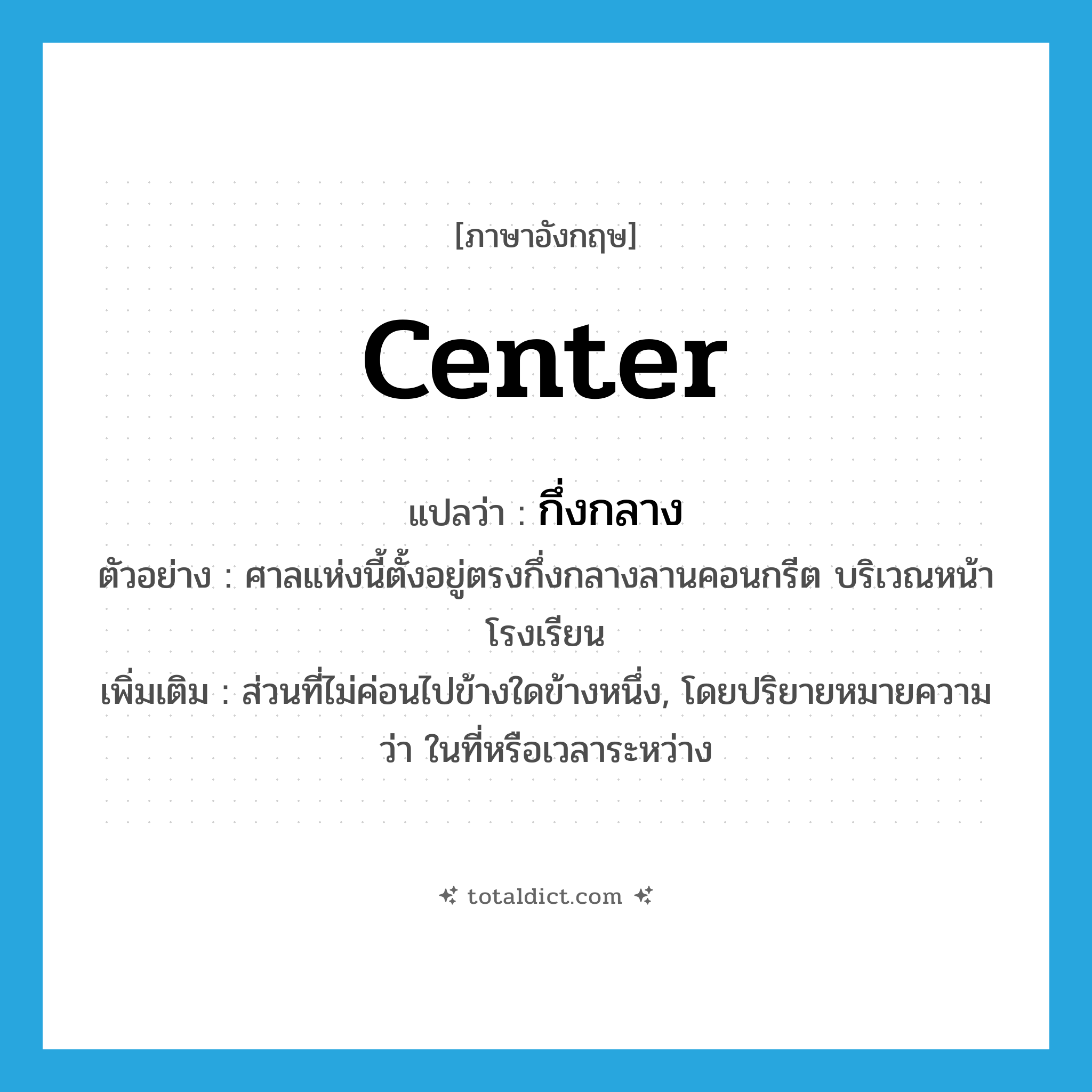 center แปลว่า?, คำศัพท์ภาษาอังกฤษ center แปลว่า กึ่งกลาง ประเภท N ตัวอย่าง ศาลแห่งนี้ตั้งอยู่ตรงกึ่งกลางลานคอนกรีต บริเวณหน้าโรงเรียน เพิ่มเติม ส่วนที่ไม่ค่อนไปข้างใดข้างหนึ่ง, โดยปริยายหมายความว่า ในที่หรือเวลาระหว่าง หมวด N