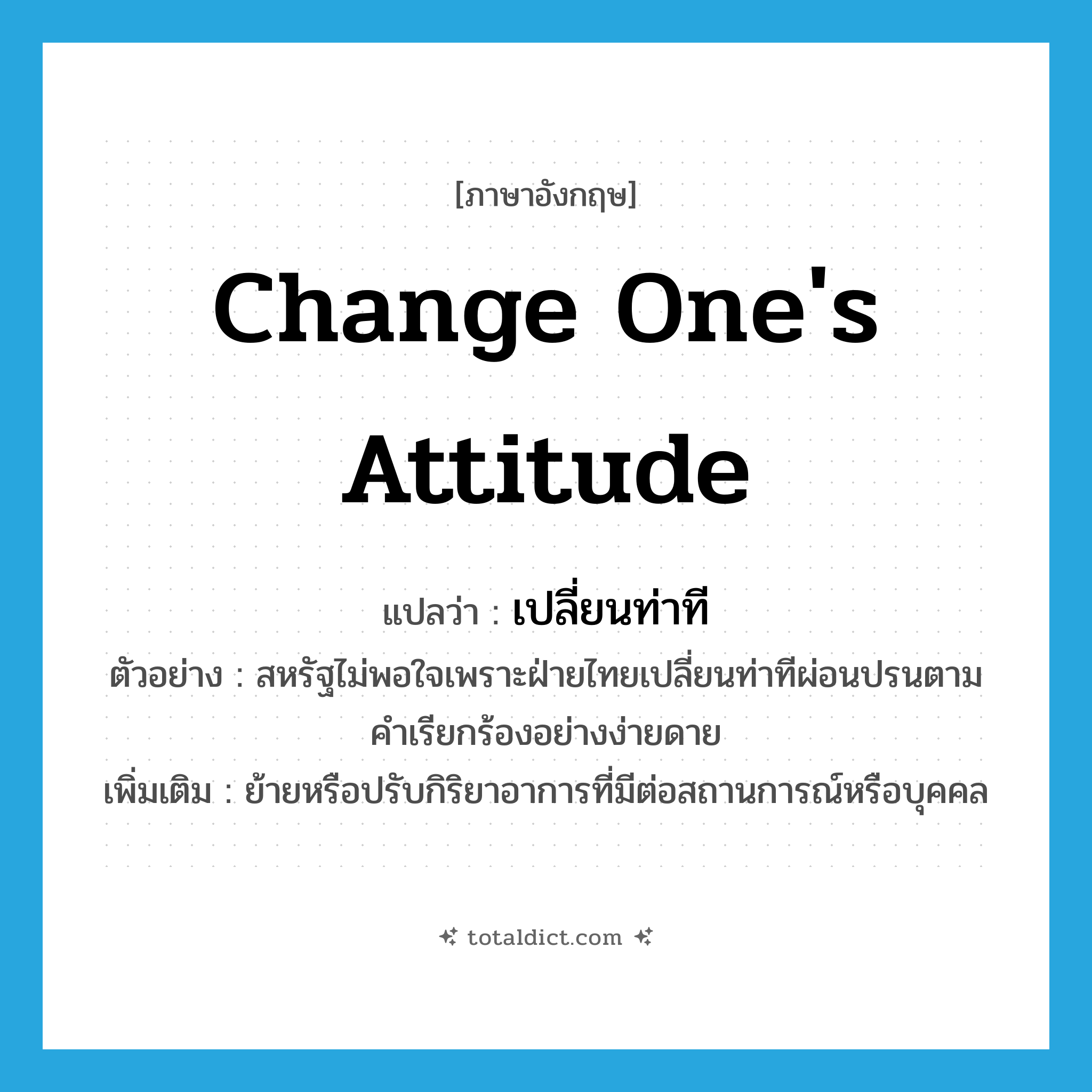 change one&#39;s attitude แปลว่า?, คำศัพท์ภาษาอังกฤษ change one&#39;s attitude แปลว่า เปลี่ยนท่าที ประเภท V ตัวอย่าง สหรัฐไม่พอใจเพราะฝ่ายไทยเปลี่ยนท่าทีผ่อนปรนตามคำเรียกร้องอย่างง่ายดาย เพิ่มเติม ย้ายหรือปรับกิริยาอาการที่มีต่อสถานการณ์หรือบุคคล หมวด V