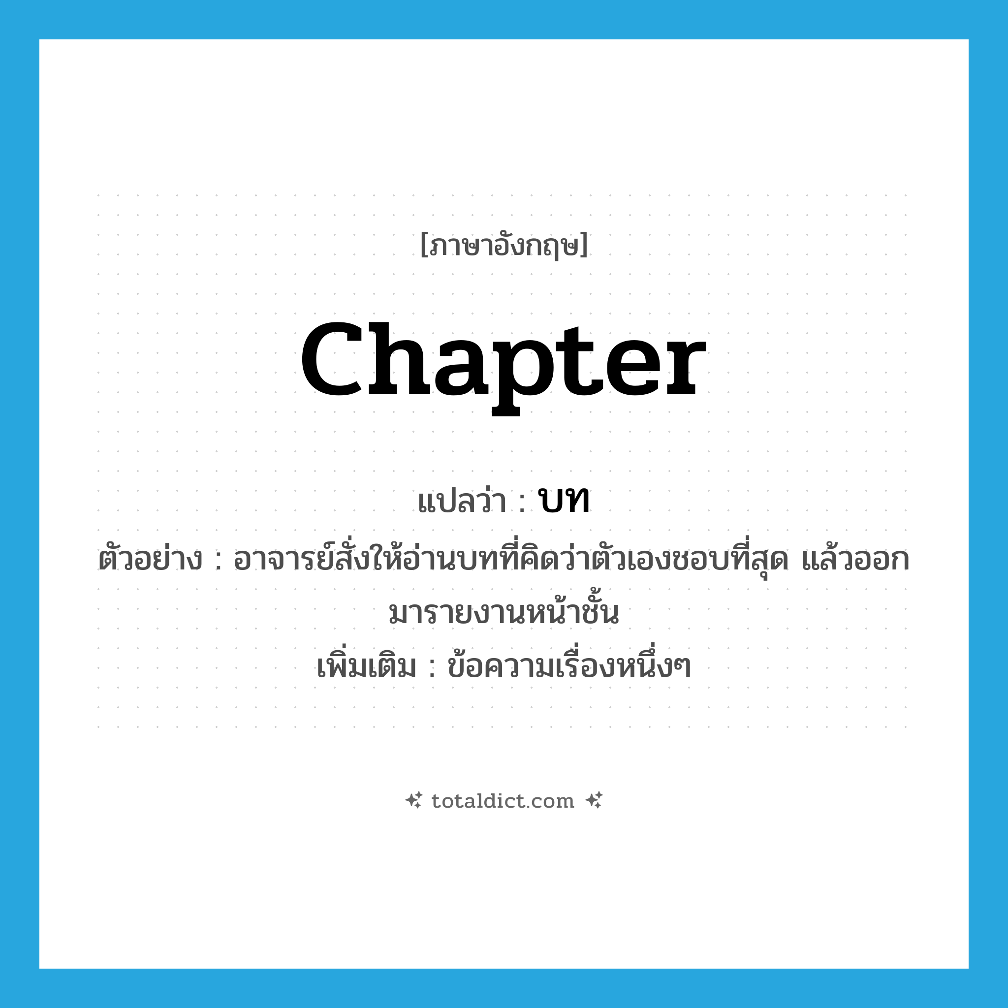 chapter แปลว่า?, คำศัพท์ภาษาอังกฤษ chapter แปลว่า บท ประเภท N ตัวอย่าง อาจารย์สั่งให้อ่านบทที่คิดว่าตัวเองชอบที่สุด แล้วออกมารายงานหน้าชั้น เพิ่มเติม ข้อความเรื่องหนึ่งๆ หมวด N