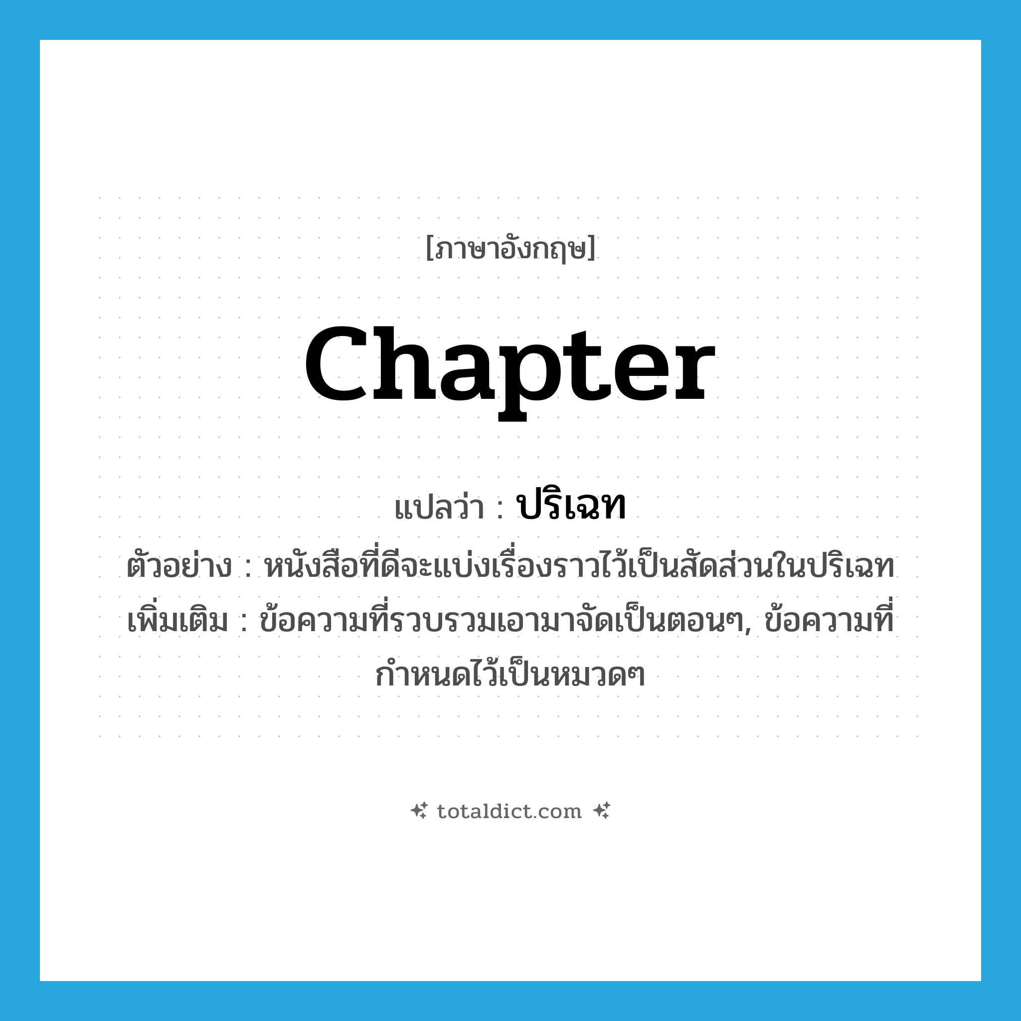 chapter แปลว่า?, คำศัพท์ภาษาอังกฤษ chapter แปลว่า ปริเฉท ประเภท N ตัวอย่าง หนังสือที่ดีจะแบ่งเรื่องราวไว้เป็นสัดส่วนในปริเฉท เพิ่มเติม ข้อความที่รวบรวมเอามาจัดเป็นตอนๆ, ข้อความที่กำหนดไว้เป็นหมวดๆ หมวด N