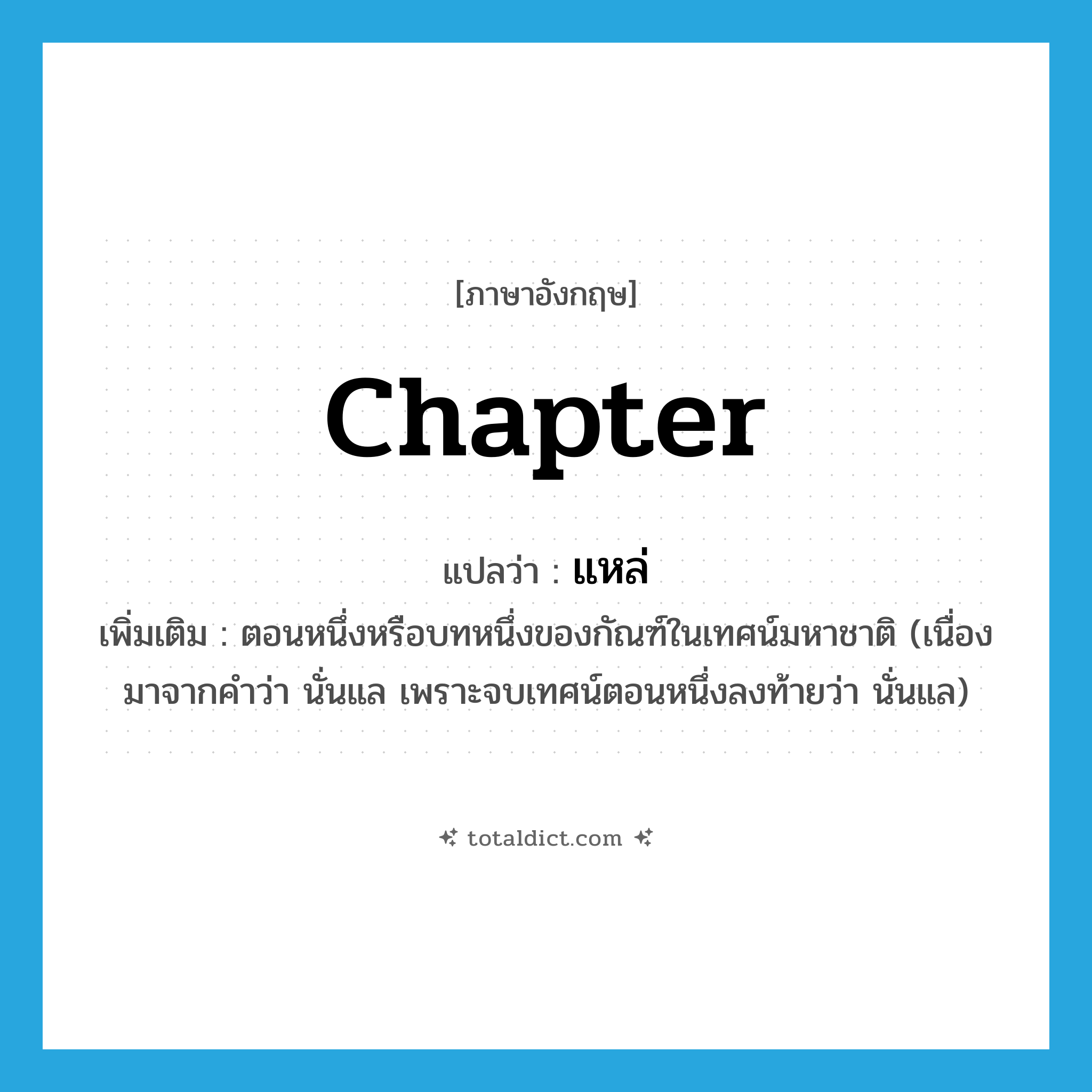 chapter แปลว่า?, คำศัพท์ภาษาอังกฤษ chapter แปลว่า แหล่ ประเภท N เพิ่มเติม ตอนหนึ่งหรือบทหนึ่งของกัณฑ์ในเทศน์มหาชาติ (เนื่องมาจากคำว่า นั่นแล เพราะจบเทศน์ตอนหนึ่งลงท้ายว่า นั่นแล) หมวด N