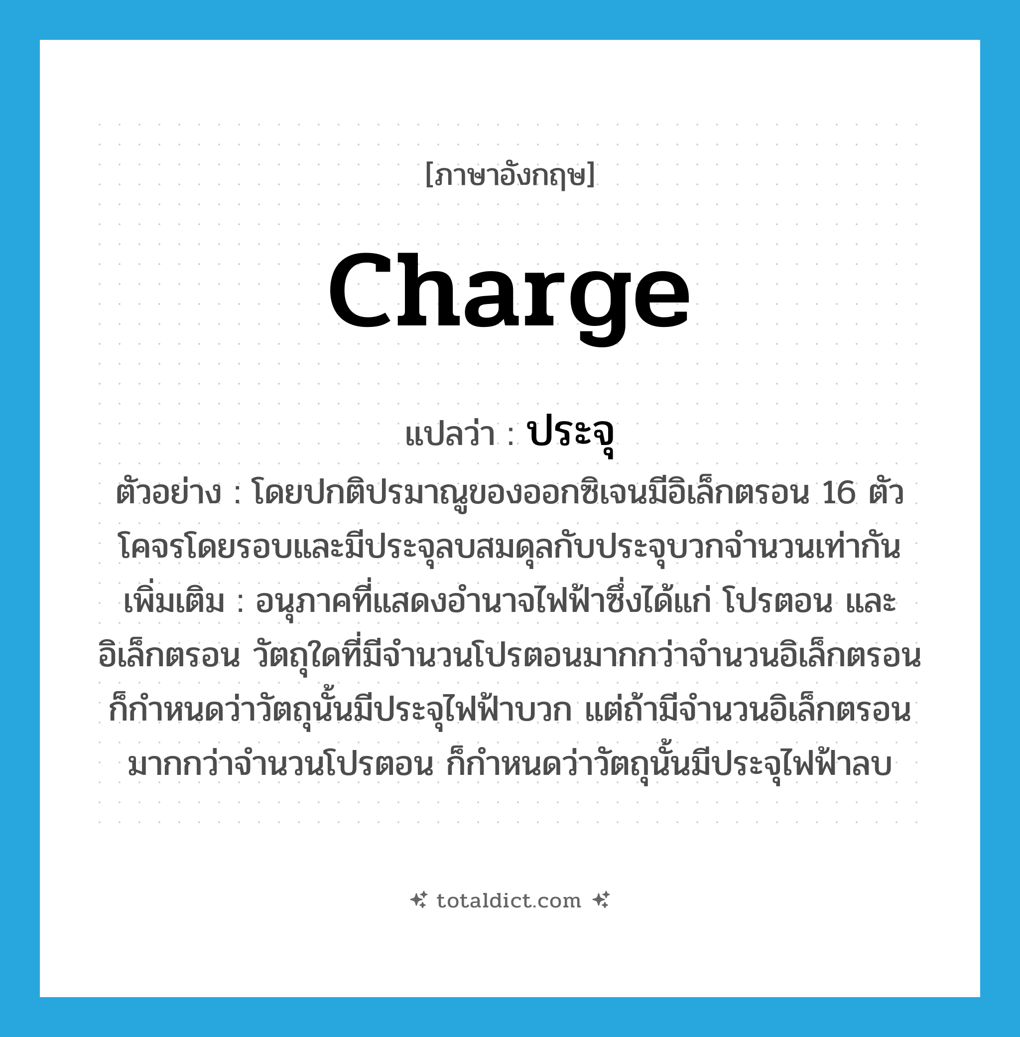 charge แปลว่า?, คำศัพท์ภาษาอังกฤษ charge แปลว่า ประจุ ประเภท N ตัวอย่าง โดยปกติปรมาณูของออกซิเจนมีอิเล็กตรอน 16 ตัวโคจรโดยรอบและมีประจุลบสมดุลกับประจุบวกจำนวนเท่ากัน เพิ่มเติม อนุภาคที่แสดงอำนาจไฟฟ้าซึ่งได้แก่ โปรตอน และอิเล็กตรอน วัตถุใดที่มีจำนวนโปรตอนมากกว่าจำนวนอิเล็กตรอน ก็กำหนดว่าวัตถุนั้นมีประจุไฟฟ้าบวก แต่ถ้ามีจำนวนอิเล็กตรอนมากกว่าจำนวนโปรตอน ก็กำหนดว่าวัตถุนั้นมีประจุไฟฟ้าลบ หมวด N