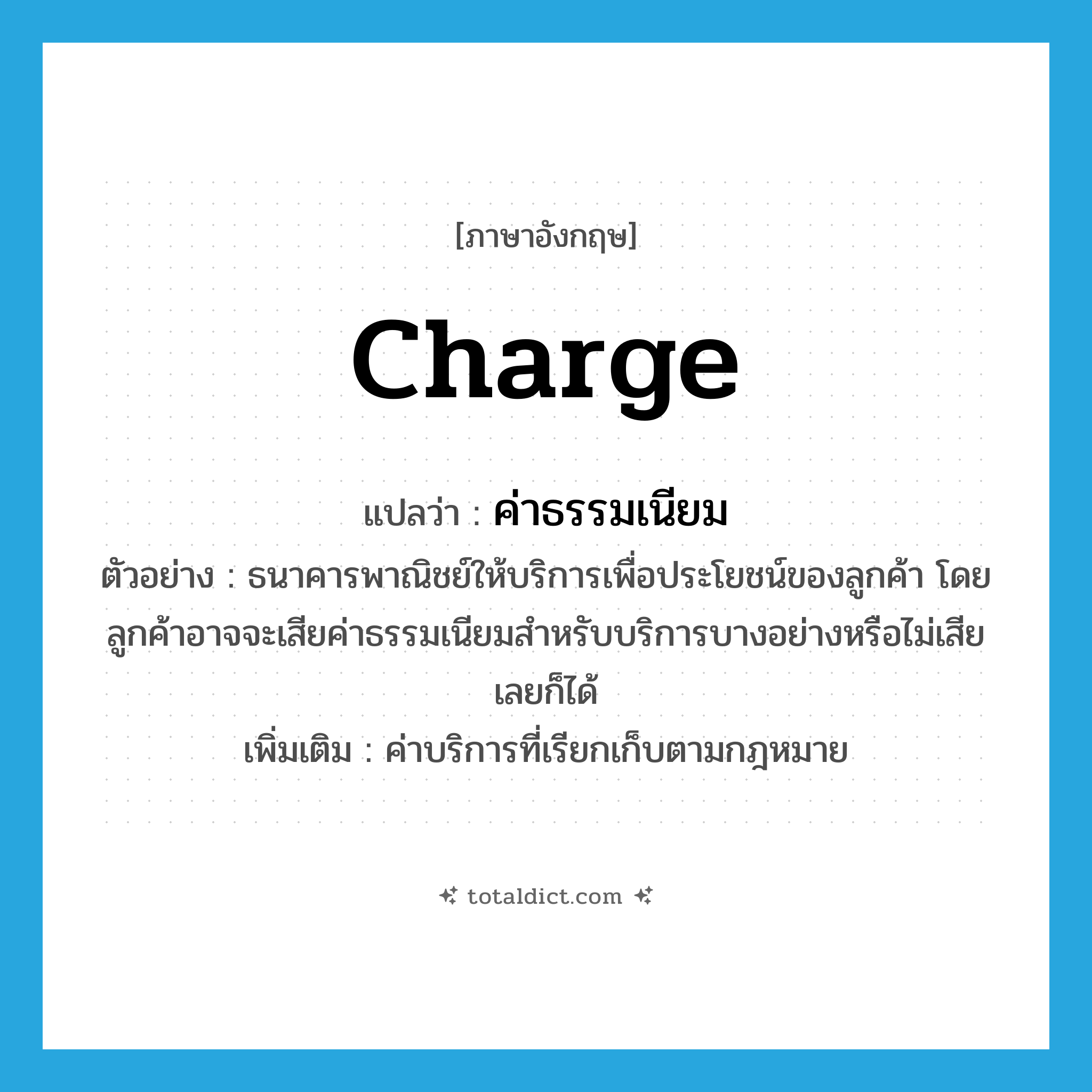 charge แปลว่า?, คำศัพท์ภาษาอังกฤษ charge แปลว่า ค่าธรรมเนียม ประเภท N ตัวอย่าง ธนาคารพาณิชย์ให้บริการเพื่อประโยชน์ของลูกค้า โดยลูกค้าอาจจะเสียค่าธรรมเนียมสำหรับบริการบางอย่างหรือไม่เสียเลยก็ได้ เพิ่มเติม ค่าบริการที่เรียกเก็บตามกฎหมาย หมวด N