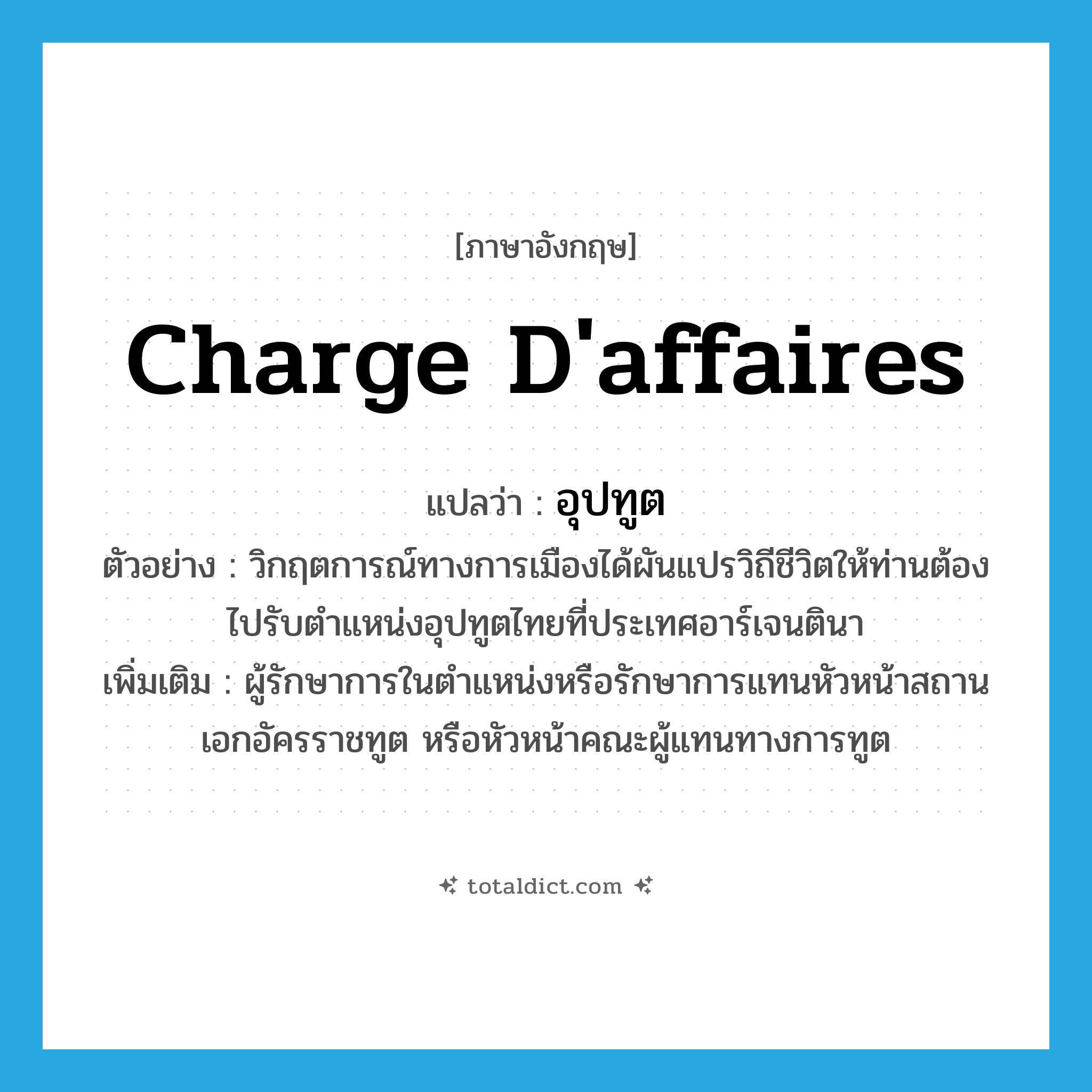 charge d&#39;affaires แปลว่า?, คำศัพท์ภาษาอังกฤษ charge d&#39;affaires แปลว่า อุปทูต ประเภท N ตัวอย่าง วิกฤตการณ์ทางการเมืองได้ผันแปรวิถีชีวิตให้ท่านต้องไปรับตำแหน่งอุปทูตไทยที่ประเทศอาร์เจนตินา เพิ่มเติม ผู้รักษาการในตำแหน่งหรือรักษาการแทนหัวหน้าสถานเอกอัครราชทูต หรือหัวหน้าคณะผู้แทนทางการทูต หมวด N