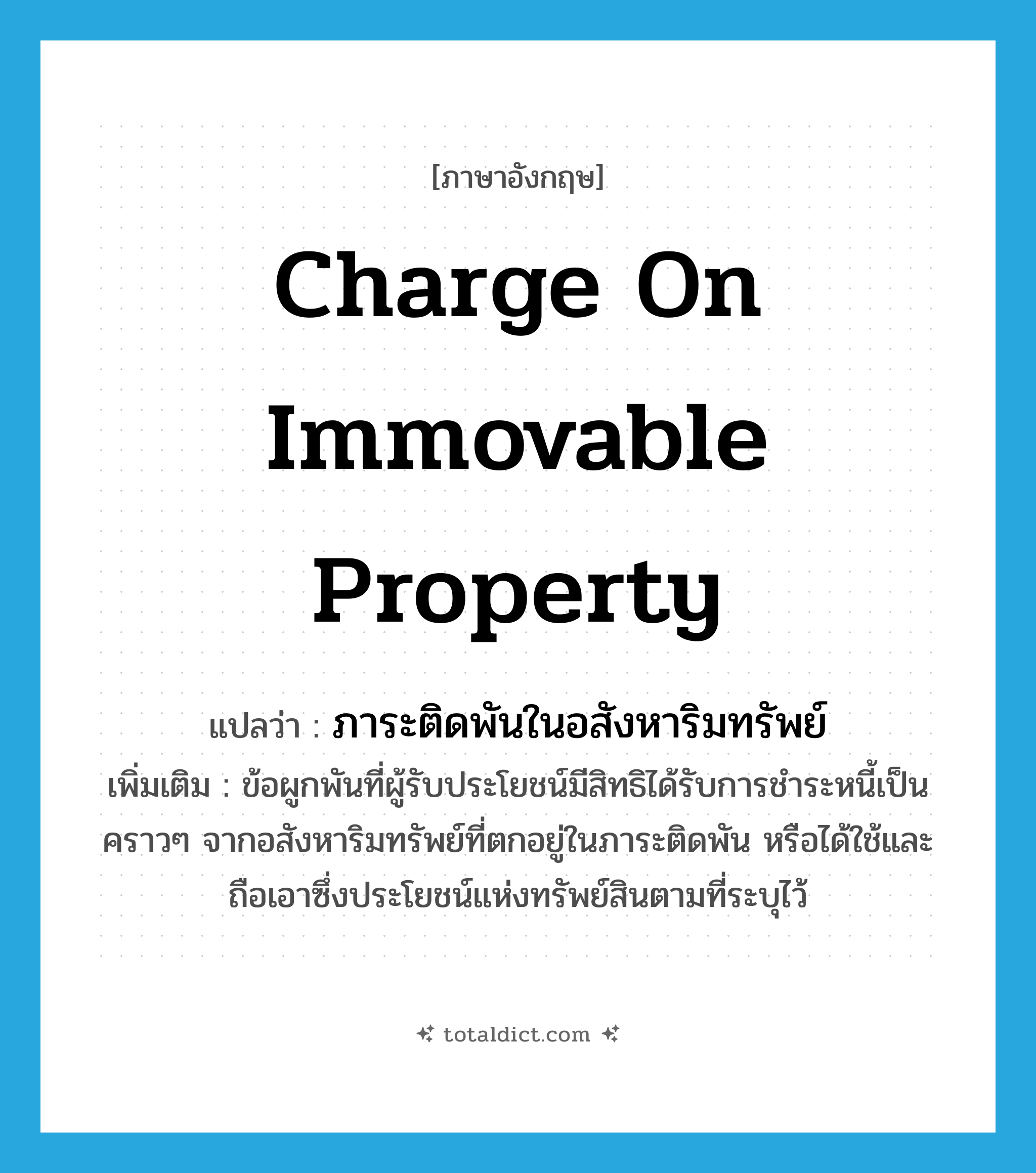 charge on immovable property แปลว่า?, คำศัพท์ภาษาอังกฤษ charge on immovable property แปลว่า ภาระติดพันในอสังหาริมทรัพย์ ประเภท N เพิ่มเติม ข้อผูกพันที่ผู้รับประโยชน์มีสิทธิได้รับการชำระหนี้เป็นคราวๆ จากอสังหาริมทรัพย์ที่ตกอยู่ในภาระติดพัน หรือได้ใช้และถือเอาซึ่งประโยชน์แห่งทรัพย์สินตามที่ระบุไว้ หมวด N