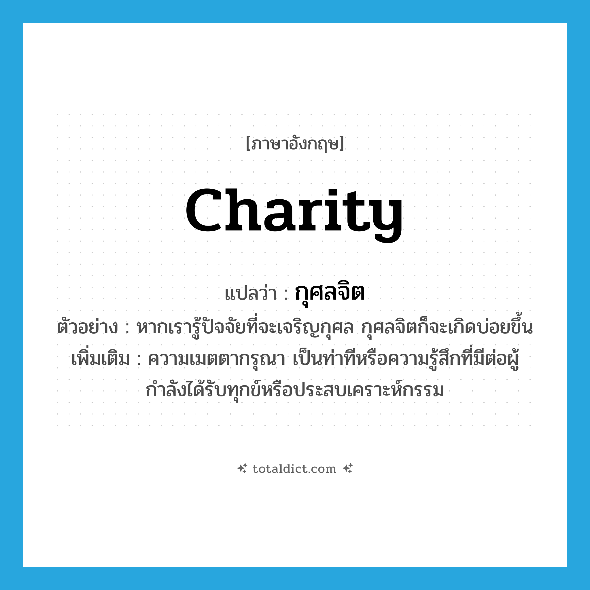 charity แปลว่า?, คำศัพท์ภาษาอังกฤษ charity แปลว่า กุศลจิต ประเภท N ตัวอย่าง หากเรารู้ปัจจัยที่จะเจริญกุศล กุศลจิตก็จะเกิดบ่อยขึ้น เพิ่มเติม ความเมตตากรุณา เป็นท่าทีหรือความรู้สึกที่มีต่อผู้กำลังได้รับทุกข์หรือประสบเคราะห์กรรม หมวด N