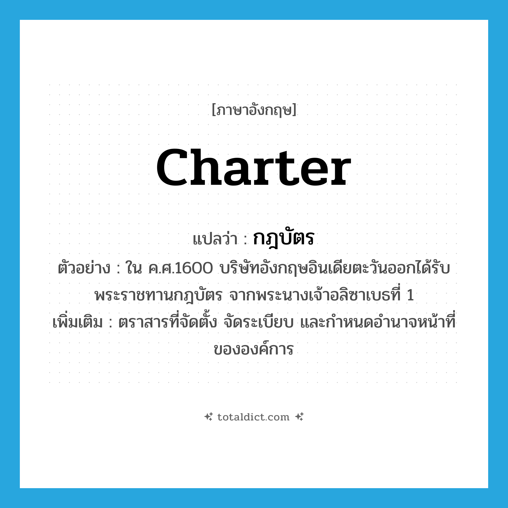 charter แปลว่า?, คำศัพท์ภาษาอังกฤษ charter แปลว่า กฎบัตร ประเภท N ตัวอย่าง ใน ค.ศ.1600 บริษัทอังกฤษอินเดียตะวันออกได้รับพระราชทานกฎบัตร จากพระนางเจ้าอลิซาเบธที่ 1 เพิ่มเติม ตราสารที่จัดตั้ง จัดระเบียบ และกำหนดอำนาจหน้าที่ขององค์การ หมวด N