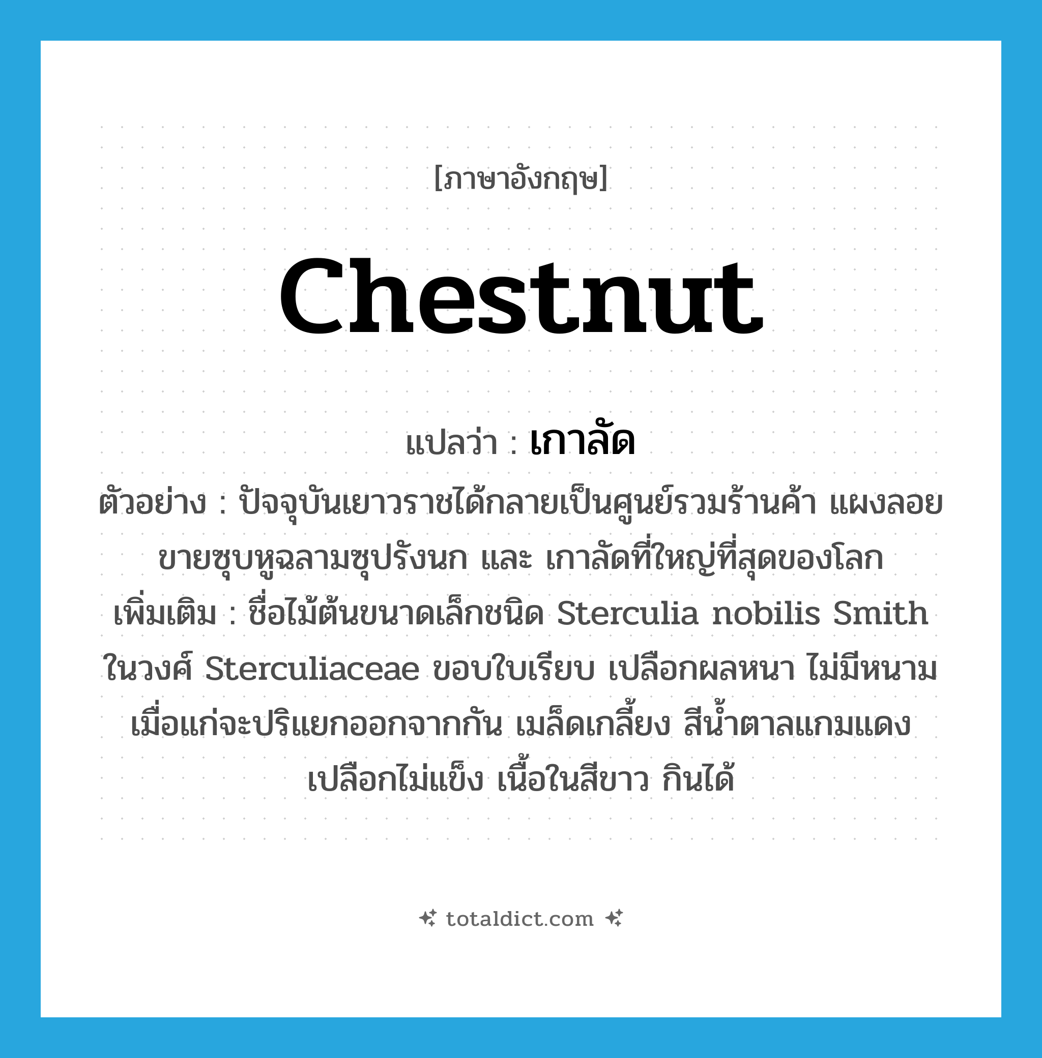 chestnut แปลว่า?, คำศัพท์ภาษาอังกฤษ chestnut แปลว่า เกาลัด ประเภท N ตัวอย่าง ปัจจุบันเยาวราชได้กลายเป็นศูนย์รวมร้านค้า แผงลอยขายซุบหูฉลามซุปรังนก และ เกาลัดที่ใหญ่ที่สุดของโลก เพิ่มเติม ชื่อไม้ต้นขนาดเล็กชนิด Sterculia nobilis Smith ในวงศ์ Sterculiaceae ขอบใบเรียบ เปลือกผลหนา ไม่มีหนาม เมื่อแก่จะปริแยกออกจากกัน เมล็ดเกลี้ยง สีน้ำตาลแกมแดง เปลือกไม่แข็ง เนื้อในสีขาว กินได้ หมวด N