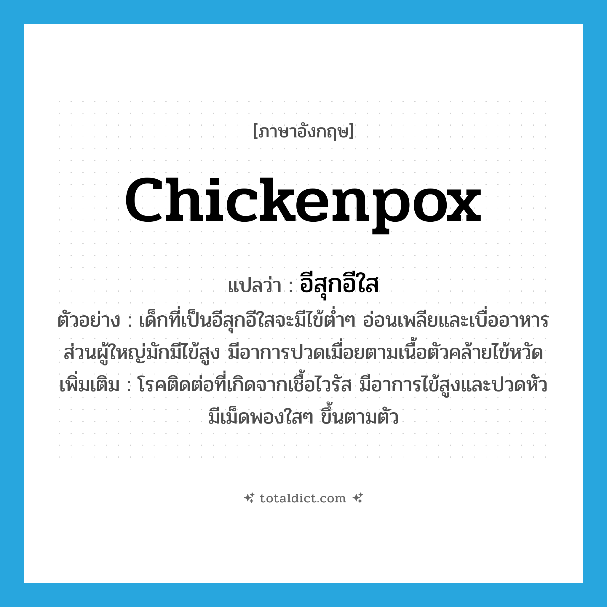 chickenpox แปลว่า?, คำศัพท์ภาษาอังกฤษ chickenpox แปลว่า อีสุกอีใส ประเภท N ตัวอย่าง เด็กที่เป็นอีสุกอีใสจะมีไข้ต่ำๆ อ่อนเพลียและเบื่ออาหาร ส่วนผู้ใหญ่มักมีไข้สูง มีอาการปวดเมื่อยตามเนื้อตัวคล้ายไข้หวัด เพิ่มเติม โรคติดต่อที่เกิดจากเชื้อไวรัส มีอาการไข้สูงและปวดหัว มีเม็ดพองใสๆ ขึ้นตามตัว หมวด N