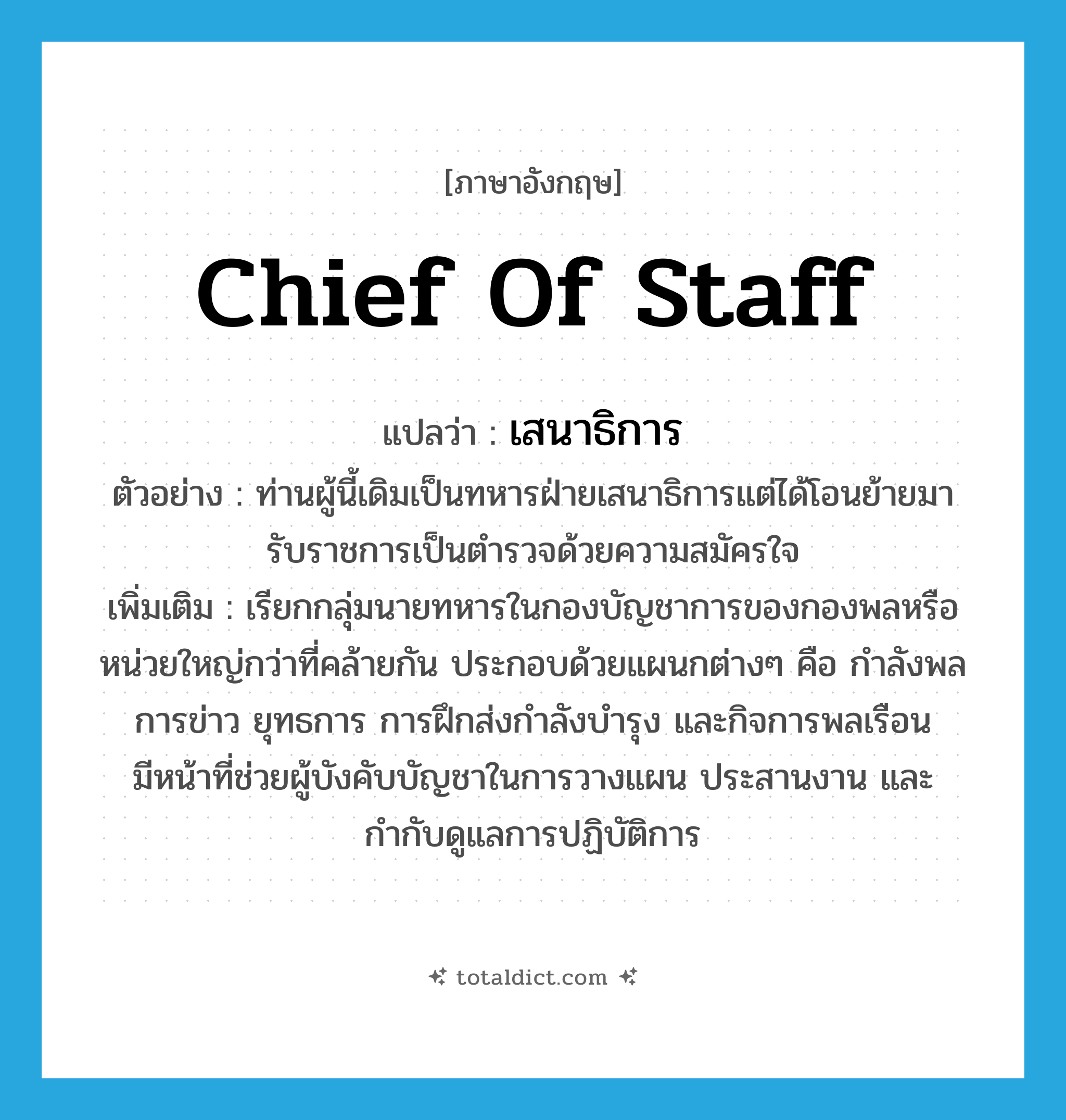 chief of staff แปลว่า?, คำศัพท์ภาษาอังกฤษ Chief of Staff แปลว่า เสนาธิการ ประเภท N ตัวอย่าง ท่านผู้นี้เดิมเป็นทหารฝ่ายเสนาธิการแต่ได้โอนย้ายมารับราชการเป็นตำรวจด้วยความสมัครใจ เพิ่มเติม เรียกกลุ่มนายทหารในกองบัญชาการของกองพลหรือหน่วยใหญ่กว่าที่คล้ายกัน ประกอบด้วยแผนกต่างๆ คือ กำลังพล การข่าว ยุทธการ การฝึกส่งกำลังบำรุง และกิจการพลเรือน มีหน้าที่ช่วยผู้บังคับบัญชาในการวางแผน ประสานงาน และกำกับดูแลการปฏิบัติการ หมวด N