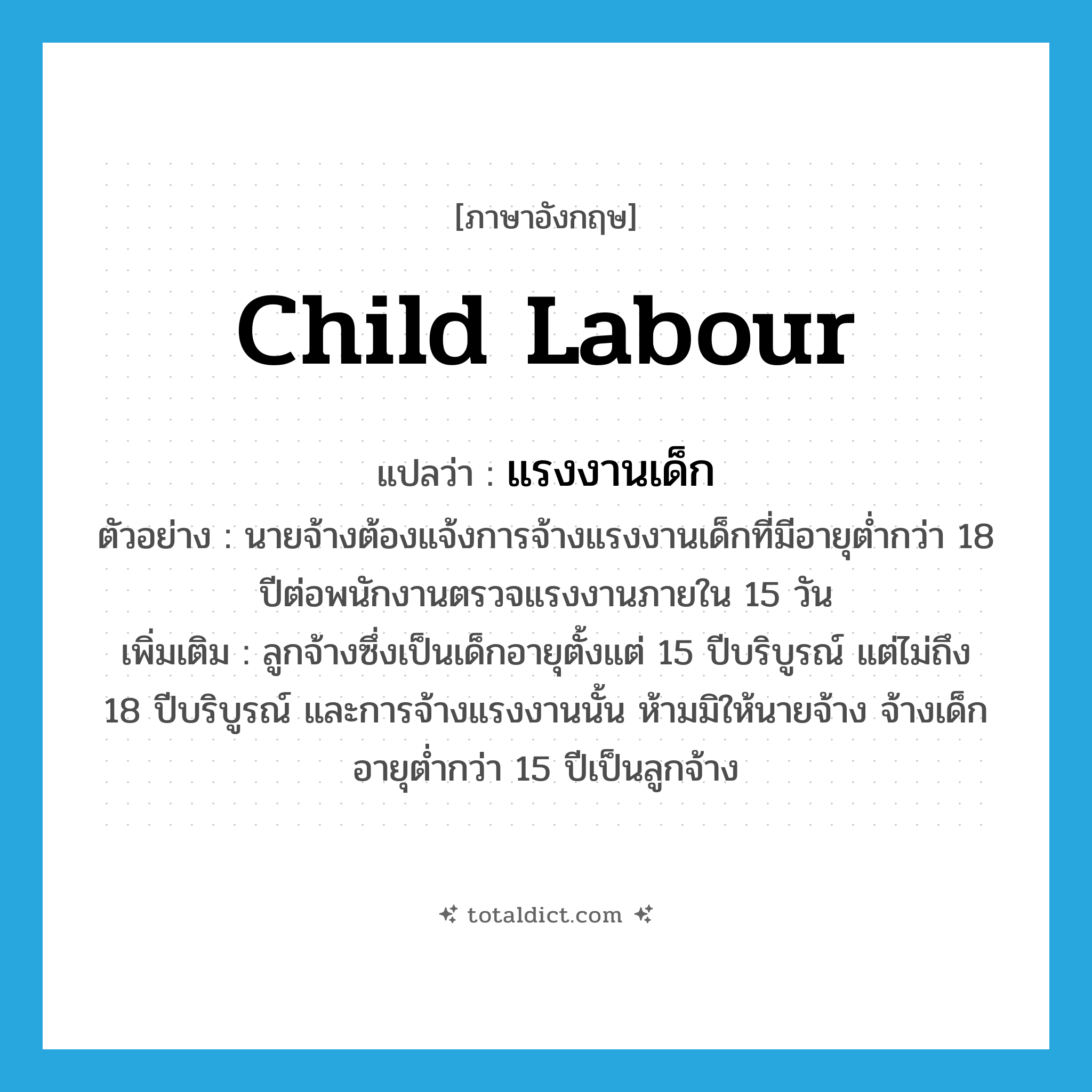 child labour แปลว่า?, คำศัพท์ภาษาอังกฤษ child labour แปลว่า แรงงานเด็ก ประเภท N ตัวอย่าง นายจ้างต้องแจ้งการจ้างแรงงานเด็กที่มีอายุต่ำกว่า 18 ปีต่อพนักงานตรวจแรงงานภายใน 15 วัน เพิ่มเติม ลูกจ้างซึ่งเป็นเด็กอายุตั้งแต่ 15 ปีบริบูรณ์ แต่ไม่ถึง 18 ปีบริบูรณ์ และการจ้างแรงงานนั้น ห้ามมิให้นายจ้าง จ้างเด็กอายุต่ำกว่า 15 ปีเป็นลูกจ้าง หมวด N