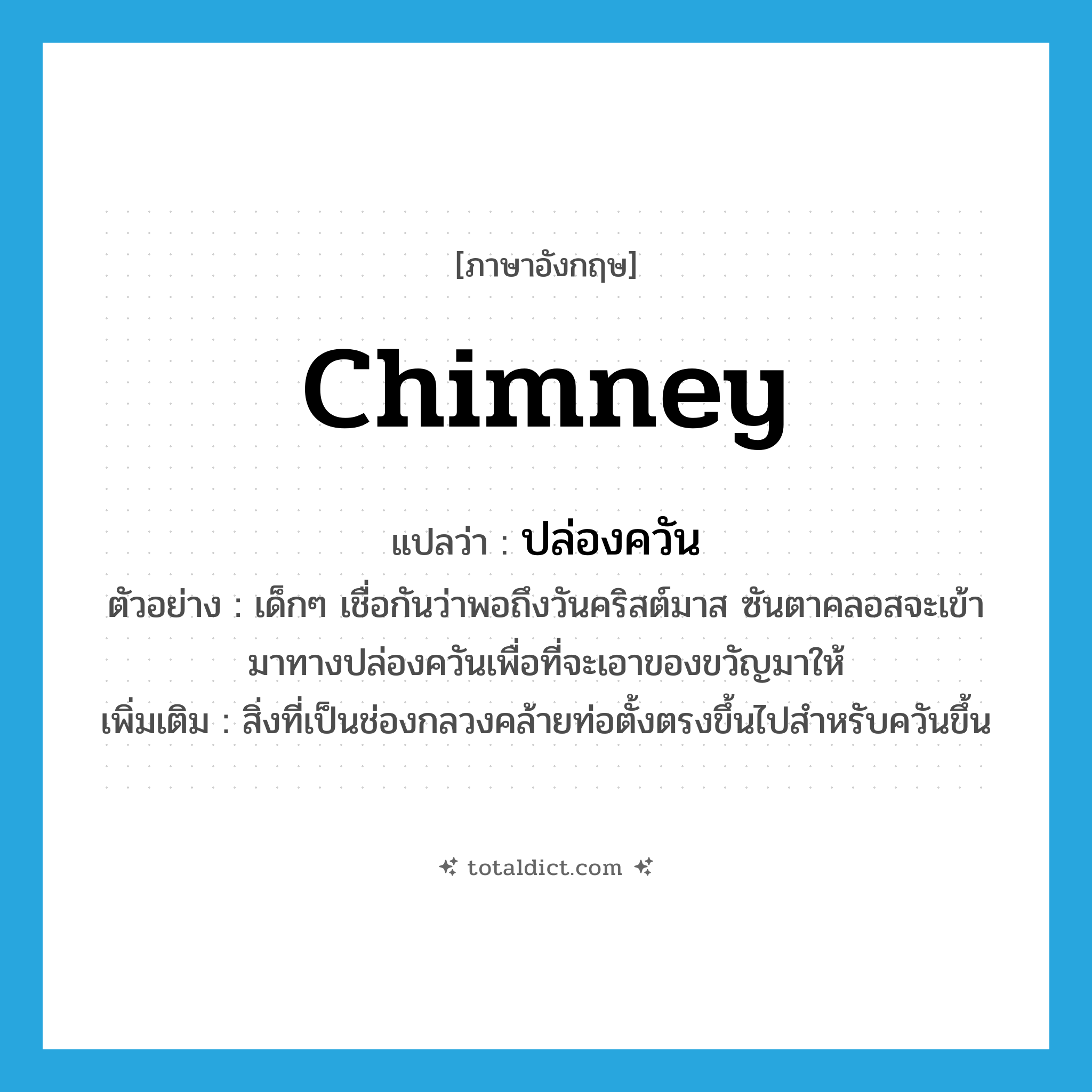 chimney แปลว่า?, คำศัพท์ภาษาอังกฤษ chimney แปลว่า ปล่องควัน ประเภท N ตัวอย่าง เด็กๆ เชื่อกันว่าพอถึงวันคริสต์มาส ซันตาคลอสจะเข้ามาทางปล่องควันเพื่อที่จะเอาของขวัญมาให้ เพิ่มเติม สิ่งที่เป็นช่องกลวงคล้ายท่อตั้งตรงขึ้นไปสำหรับควันขึ้น หมวด N