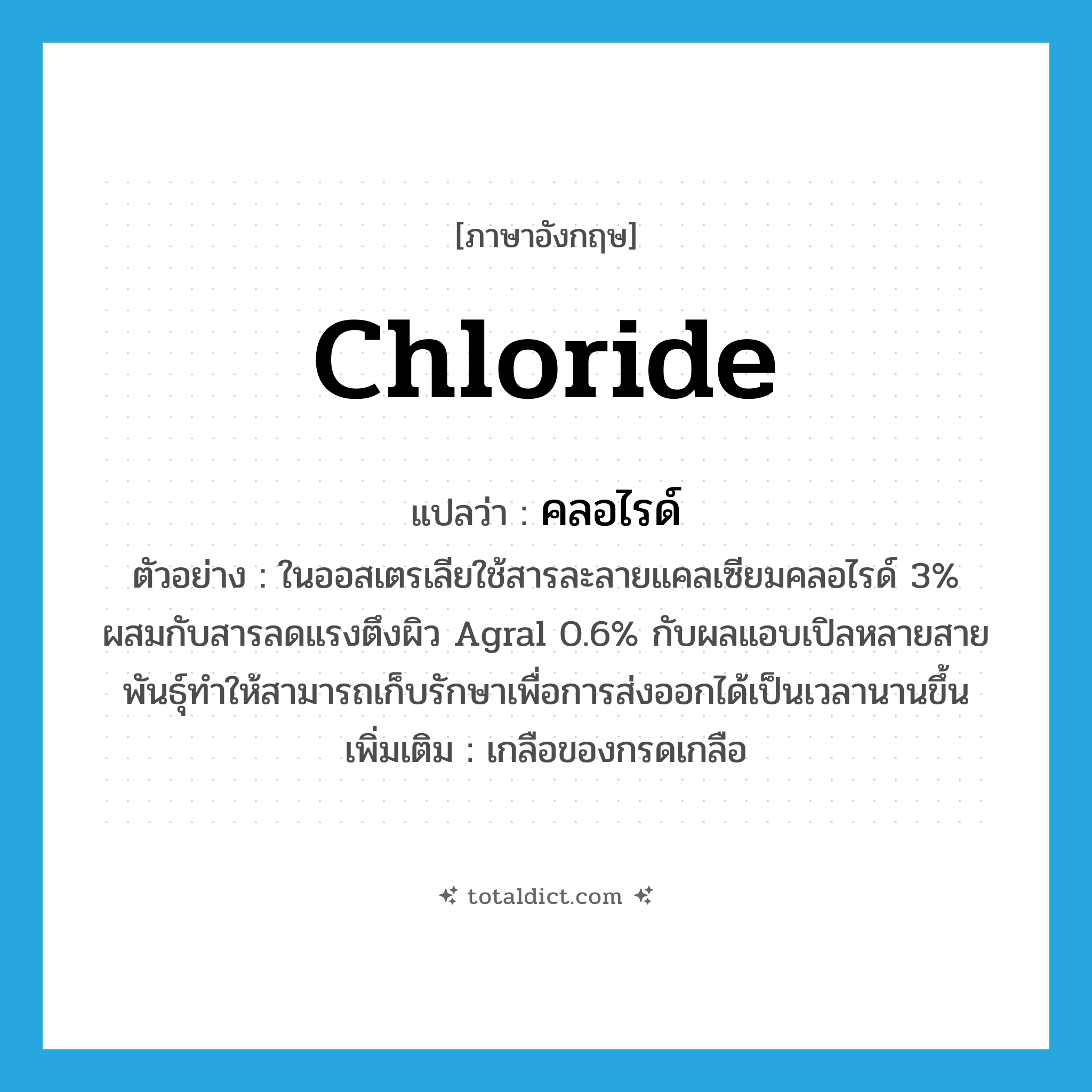 chloride แปลว่า?, คำศัพท์ภาษาอังกฤษ chloride แปลว่า คลอไรด์ ประเภท N ตัวอย่าง ในออสเตรเลียใช้สารละลายแคลเซียมคลอไรด์ 3% ผสมกับสารลดแรงตึงผิว Agral 0.6% กับผลแอบเปิลหลายสายพันธุ์ทำให้สามารถเก็บรักษาเพื่อการส่งออกได้เป็นเวลานานขึ้น เพิ่มเติม เกลือของกรดเกลือ หมวด N