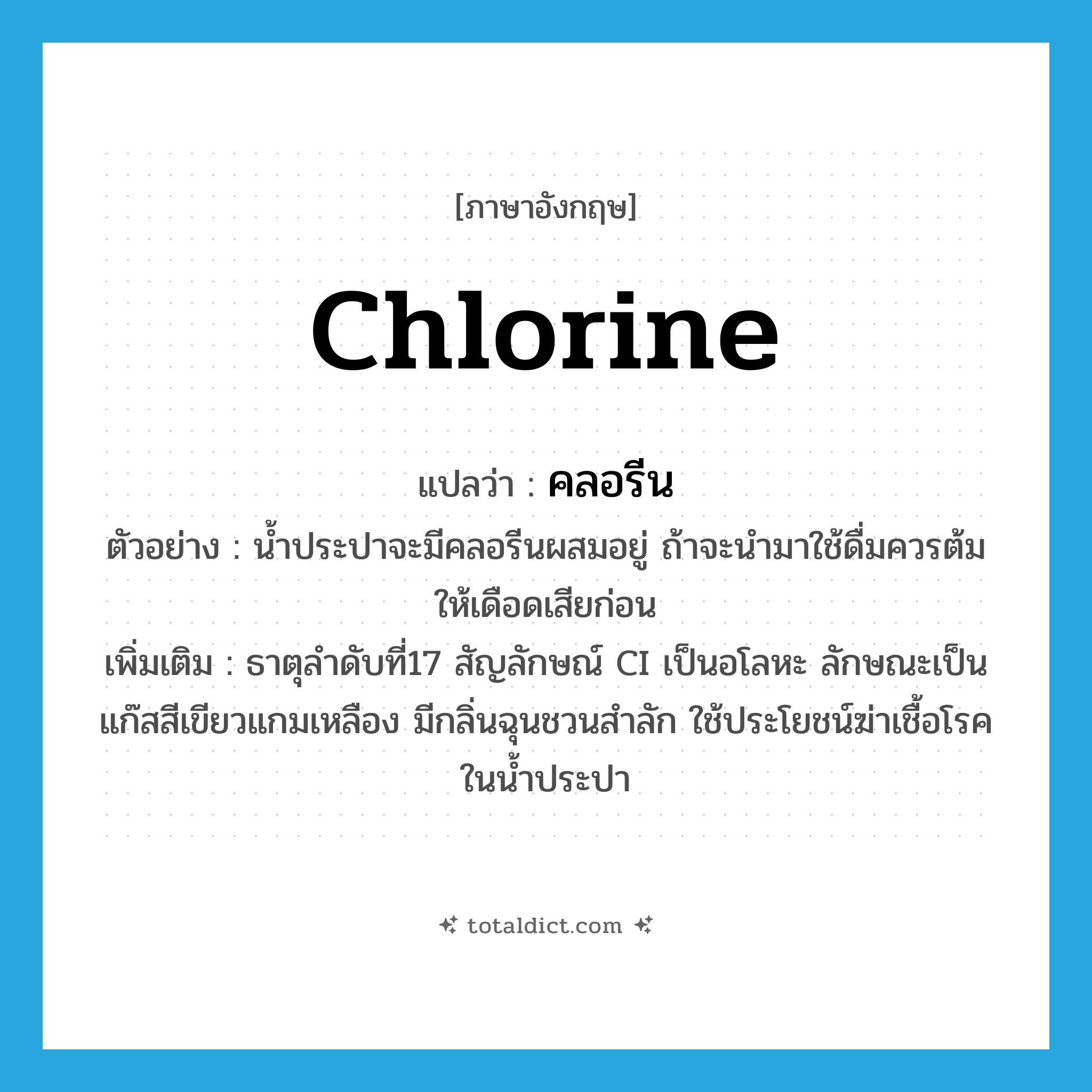 chlorine แปลว่า?, คำศัพท์ภาษาอังกฤษ chlorine แปลว่า คลอรีน ประเภท N ตัวอย่าง น้ำประปาจะมีคลอรีนผสมอยู่ ถ้าจะนำมาใช้ดื่มควรต้มให้เดือดเสียก่อน เพิ่มเติม ธาตุลำดับที่17 สัญลักษณ์ CI เป็นอโลหะ ลักษณะเป็นแก๊สสีเขียวแกมเหลือง มีกลิ่นฉุนชวนสำลัก ใช้ประโยชน์ฆ่าเชื้อโรคในน้ำประปา หมวด N