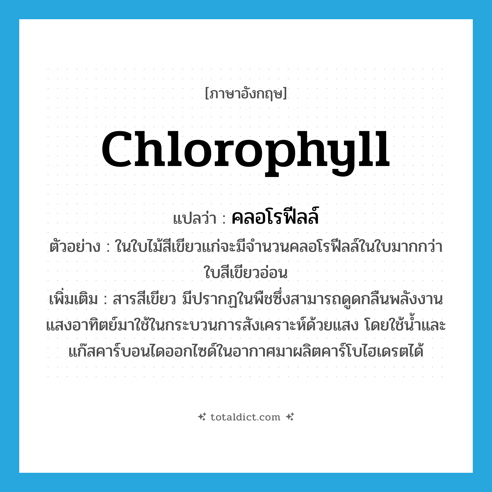 chlorophyll แปลว่า?, คำศัพท์ภาษาอังกฤษ chlorophyll แปลว่า คลอโรฟีลล์ ประเภท N ตัวอย่าง ในใบไม้สีเขียวแก่จะมีจำนวนคลอโรฟีลล์ในใบมากกว่าใบสีเขียวอ่อน เพิ่มเติม สารสีเขียว มีปรากฏในพืชซึ่งสามารถดูดกลืนพลังงานแสงอาทิตย์มาใช้ในกระบวนการสังเคราะห์ด้วยแสง โดยใช้น้ำและแก๊สคาร์บอนไดออกไซด์ในอากาศมาผลิตคาร์โบไฮเดรตได้ หมวด N