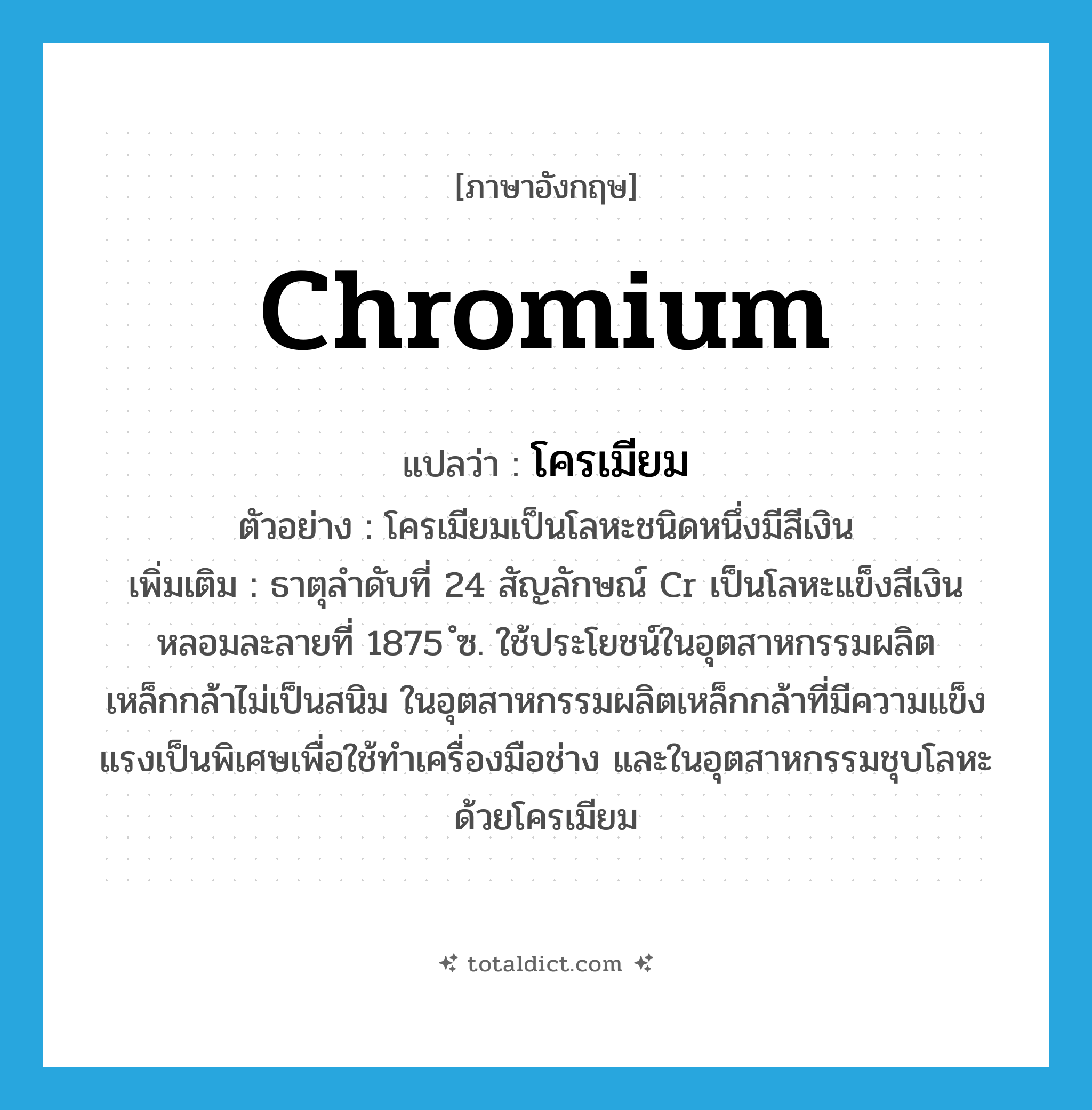 chromium แปลว่า?, คำศัพท์ภาษาอังกฤษ chromium แปลว่า โครเมียม ประเภท N ตัวอย่าง โครเมียมเป็นโลหะชนิดหนึ่งมีสีเงิน เพิ่มเติม ธาตุลำดับที่ 24 สัญลักษณ์ Cr เป็นโลหะแข็งสีเงิน หลอมละลายที่ 1875 ํซ. ใช้ประโยชน์ในอุตสาหกรรมผลิตเหล็กกล้าไม่เป็นสนิม ในอุตสาหกรรมผลิตเหล็กกล้าที่มีความแข็งแรงเป็นพิเศษเพื่อใช้ทำเครื่องมือช่าง และในอุตสาหกรรมชุบโลหะด้วยโครเมียม หมวด N