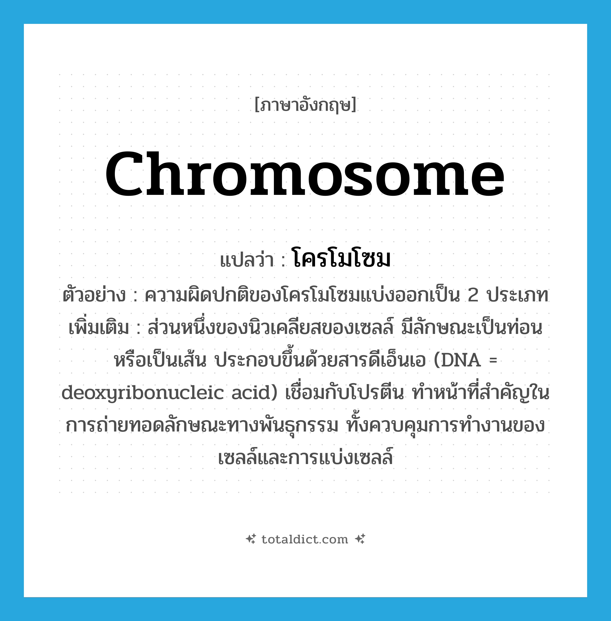 chromosome แปลว่า?, คำศัพท์ภาษาอังกฤษ chromosome แปลว่า โครโมโซม ประเภท N ตัวอย่าง ความผิดปกติของโครโมโซมแบ่งออกเป็น 2 ประเภท เพิ่มเติม ส่วนหนึ่งของนิวเคลียสของเซลล์ มีลักษณะเป็นท่อนหรือเป็นเส้น ประกอบขึ้นด้วยสารดีเอ็นเอ (DNA = deoxyribonucleic acid) เชื่อมกับโปรตีน ทำหน้าที่สำคัญในการถ่ายทอดลักษณะทางพันธุกรรม ทั้งควบคุมการทำงานของเซลล์และการแบ่งเซลล์ หมวด N