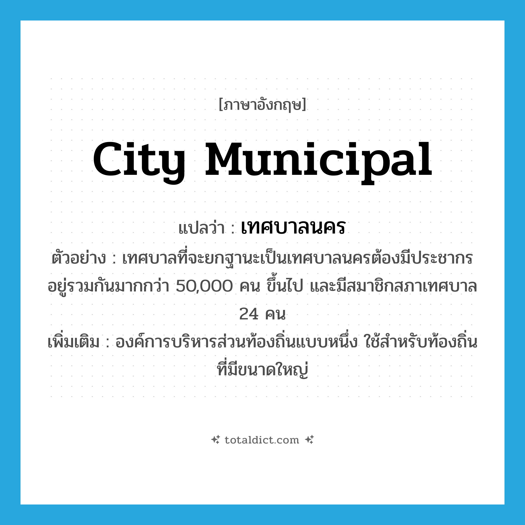 city municipal แปลว่า?, คำศัพท์ภาษาอังกฤษ city municipal แปลว่า เทศบาลนคร ประเภท N ตัวอย่าง เทศบาลที่จะยกฐานะเป็นเทศบาลนครต้องมีประชากรอยู่รวมกันมากกว่า 50,000 คน ขึ้นไป และมีสมาชิกสภาเทศบาล 24 คน เพิ่มเติม องค์การบริหารส่วนท้องถิ่นแบบหนึ่ง ใช้สำหรับท้องถิ่นที่มีขนาดใหญ่ หมวด N