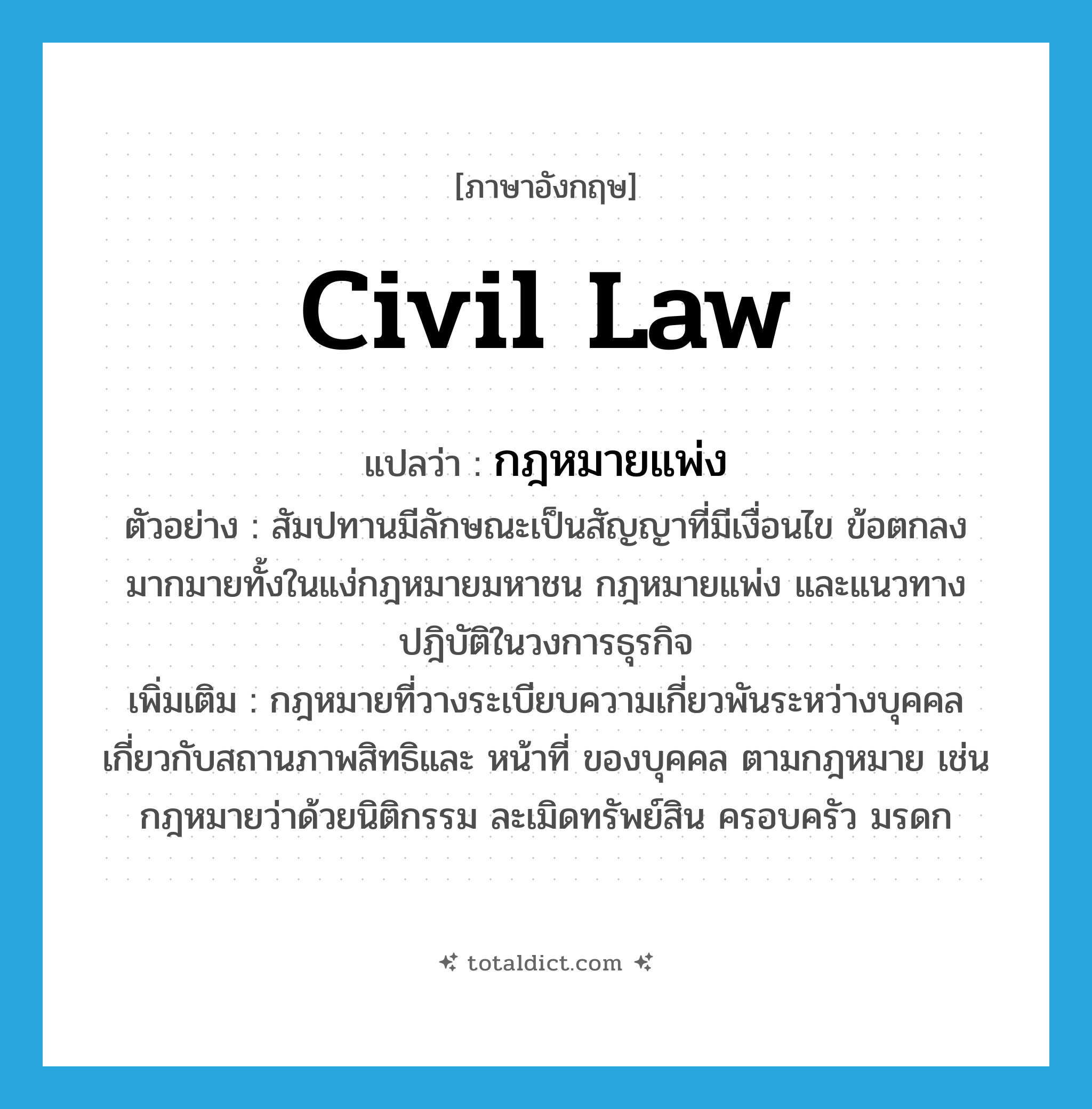 civil law แปลว่า?, คำศัพท์ภาษาอังกฤษ civil law แปลว่า กฎหมายแพ่ง ประเภท N ตัวอย่าง สัมปทานมีลักษณะเป็นสัญญาที่มีเงื่อนไข ข้อตกลงมากมายทั้งในแง่กฎหมายมหาชน กฎหมายแพ่ง และแนวทางปฎิบัติในวงการธุรกิจ เพิ่มเติม กฎหมายที่วางระเบียบความเกี่ยวพันระหว่างบุคคล เกี่ยวกับสถานภาพสิทธิและ หน้าที่ ของบุคคล ตามกฎหมาย เช่น กฎหมายว่าด้วยนิติกรรม ละเมิดทรัพย์สิน ครอบครัว มรดก หมวด N