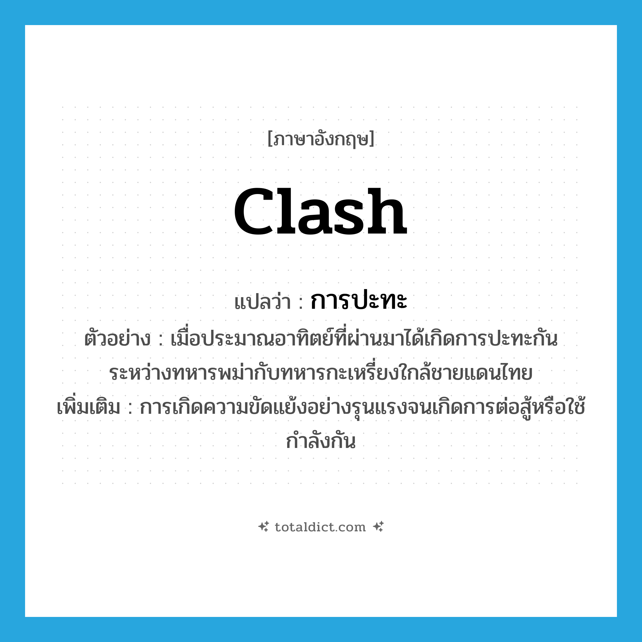 clash แปลว่า?, คำศัพท์ภาษาอังกฤษ clash แปลว่า การปะทะ ประเภท N ตัวอย่าง เมื่อประมาณอาทิตย์ที่ผ่านมาได้เกิดการปะทะกันระหว่างทหารพม่ากับทหารกะเหรี่ยงใกล้ชายแดนไทย เพิ่มเติม การเกิดความขัดแย้งอย่างรุนแรงจนเกิดการต่อสู้หรือใช้กำลังกัน หมวด N