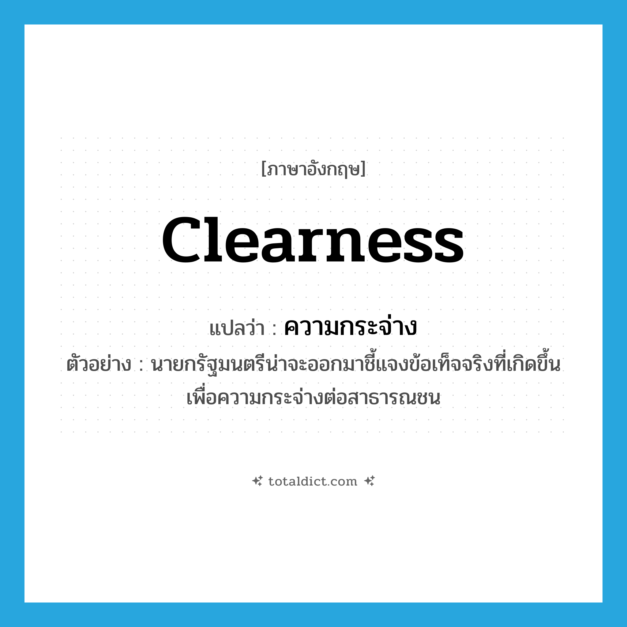 clearness แปลว่า?, คำศัพท์ภาษาอังกฤษ clearness แปลว่า ความกระจ่าง ประเภท N ตัวอย่าง นายกรัฐมนตรีน่าจะออกมาชี้แจงข้อเท็จจริงที่เกิดขึ้นเพื่อความกระจ่างต่อสาธารณชน หมวด N