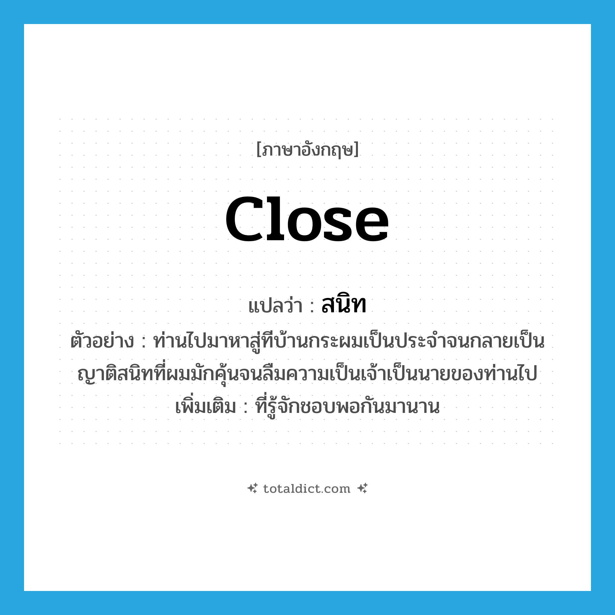 close แปลว่า?, คำศัพท์ภาษาอังกฤษ close แปลว่า สนิท ประเภท ADJ ตัวอย่าง ท่านไปมาหาสู่ทีบ้านกระผมเป็นประจำจนกลายเป็นญาติสนิทที่ผมมักคุ้นจนลืมความเป็นเจ้าเป็นนายของท่านไป เพิ่มเติม ที่รู้จักชอบพอกันมานาน หมวด ADJ