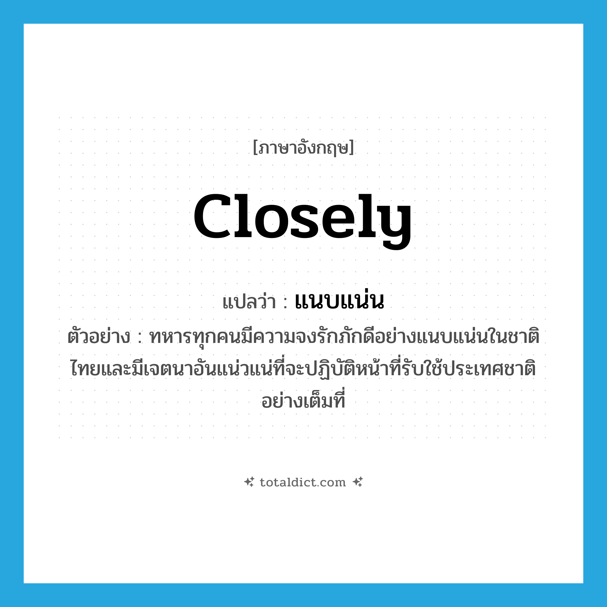 closely แปลว่า?, คำศัพท์ภาษาอังกฤษ closely แปลว่า แนบแน่น ประเภท ADV ตัวอย่าง ทหารทุกคนมีความจงรักภักดีอย่างแนบแน่นในชาติไทยและมีเจตนาอันแน่วแน่ที่จะปฏิบัติหน้าที่รับใช้ประเทศชาติอย่างเต็มที่ หมวด ADV