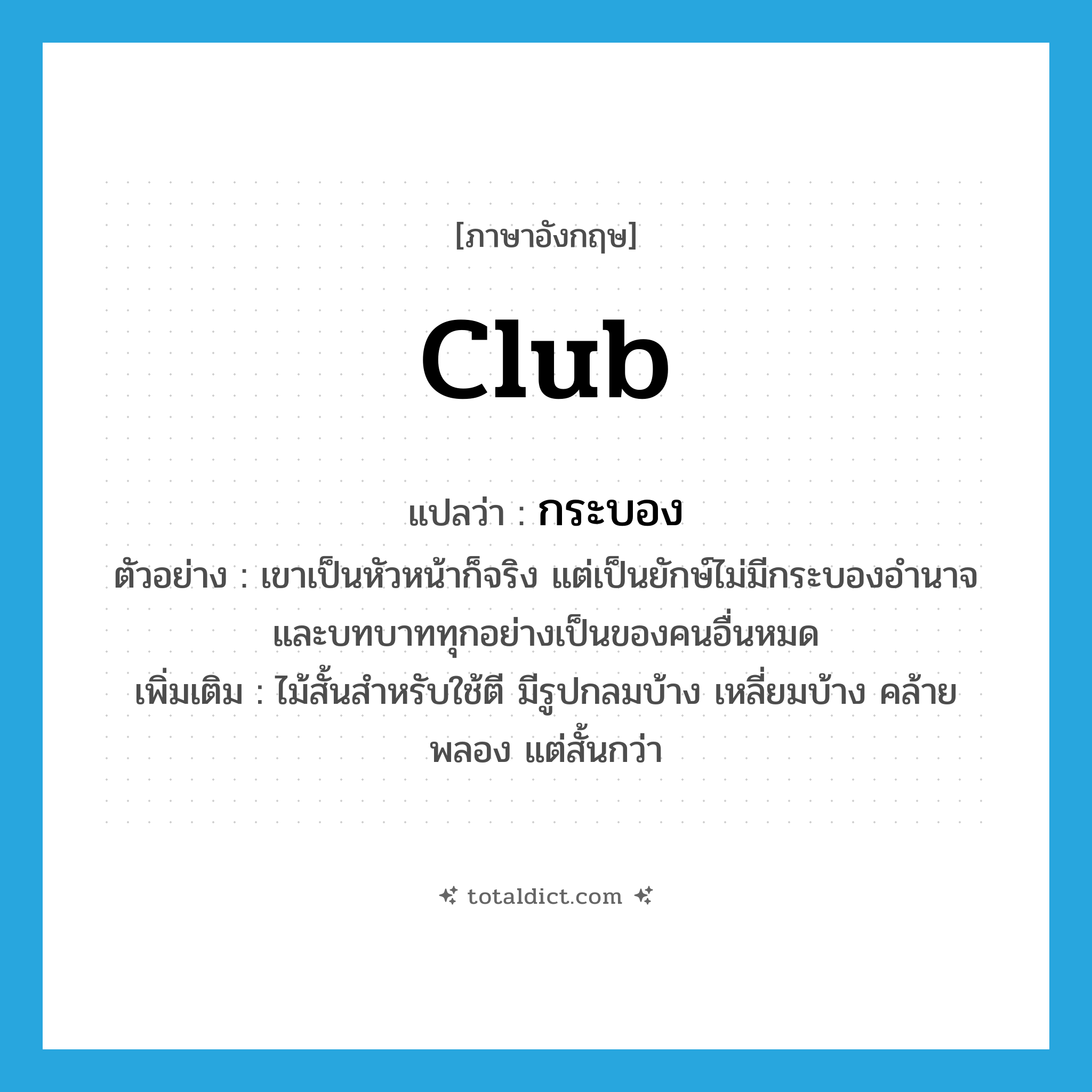 club แปลว่า?, คำศัพท์ภาษาอังกฤษ club แปลว่า กระบอง ประเภท N ตัวอย่าง เขาเป็นหัวหน้าก็จริง แต่เป็นยักษ์ไม่มีกระบองอำนาจและบทบาททุกอย่างเป็นของคนอื่นหมด เพิ่มเติม ไม้สั้นสำหรับใช้ตี มีรูปกลมบ้าง เหลี่ยมบ้าง คล้ายพลอง แต่สั้นกว่า หมวด N