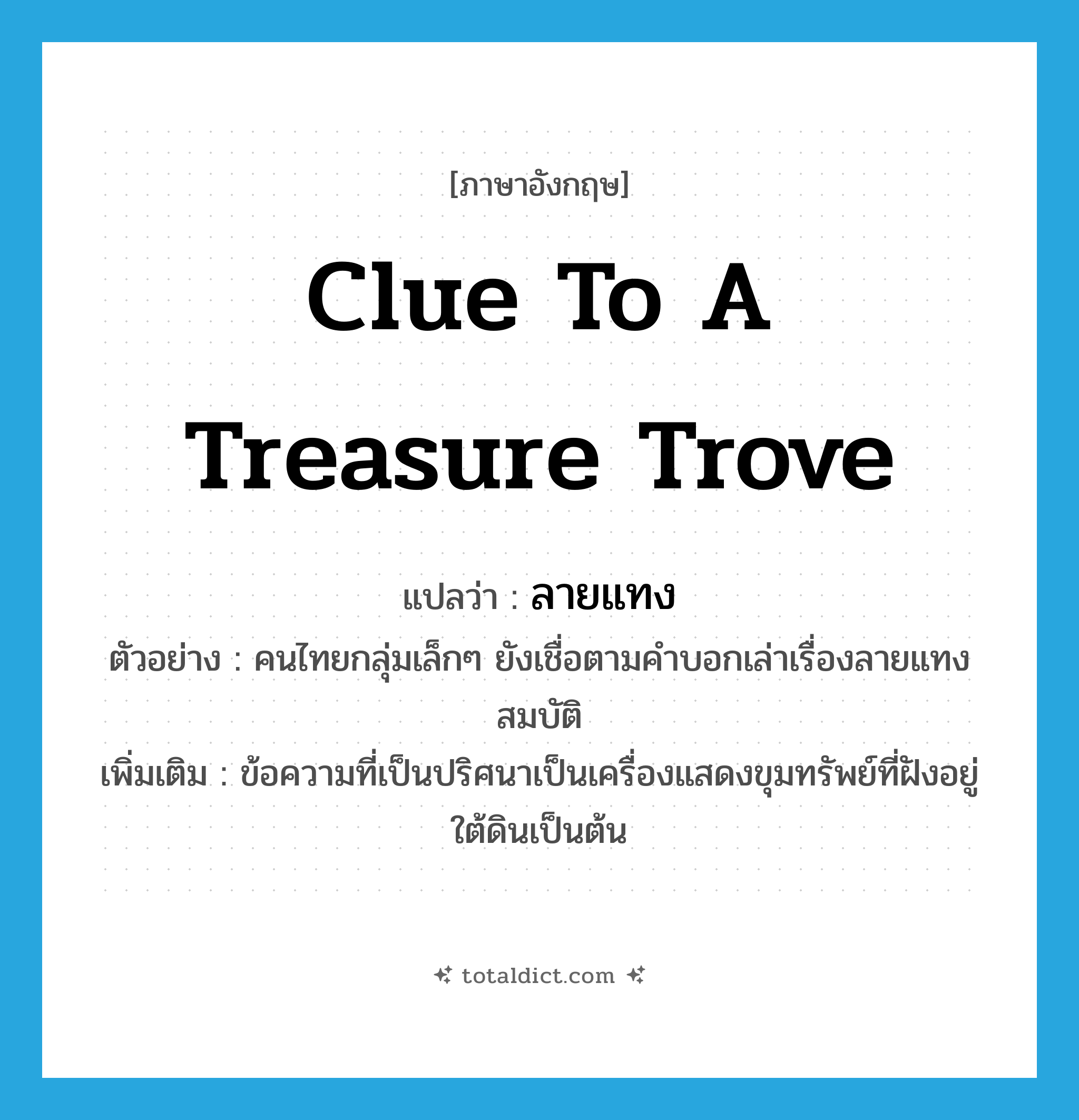 clue to a treasure trove แปลว่า?, คำศัพท์ภาษาอังกฤษ clue to a treasure trove แปลว่า ลายแทง ประเภท N ตัวอย่าง คนไทยกลุ่มเล็กๆ ยังเชื่อตามคำบอกเล่าเรื่องลายแทงสมบัติ เพิ่มเติม ข้อความที่เป็นปริศนาเป็นเครื่องแสดงขุมทรัพย์ที่ฝังอยู่ใต้ดินเป็นต้น หมวด N