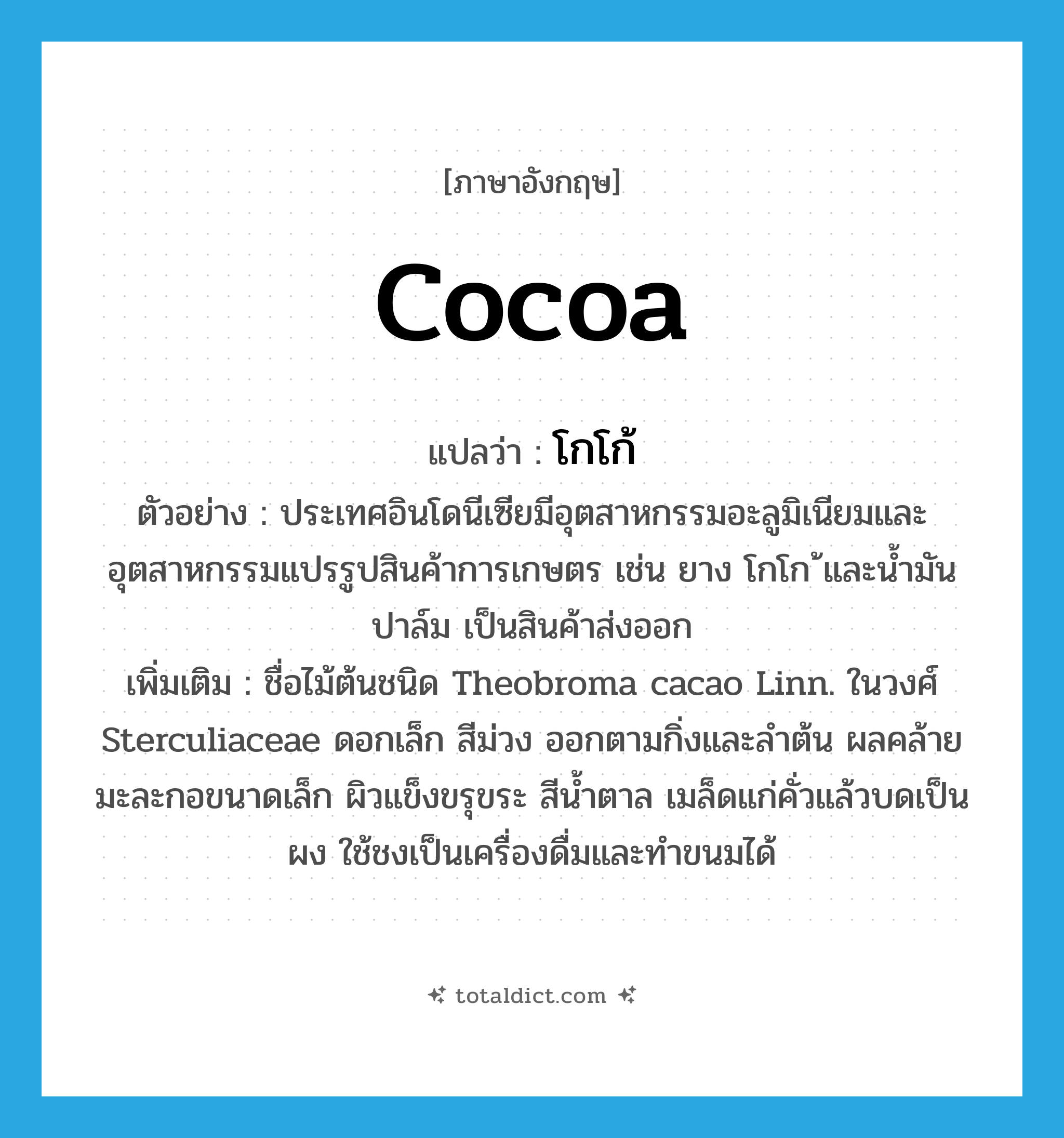 cocoa แปลว่า?, คำศัพท์ภาษาอังกฤษ cocoa แปลว่า โกโก้ ประเภท N ตัวอย่าง ประเทศอินโดนีเซียมีอุตสาหกรรมอะลูมิเนียมและอุตสาหกรรมแปรรูปสินค้าการเกษตร เช่น ยาง โกโก ้และน้ำมันปาล์ม เป็นสินค้าส่งออก เพิ่มเติม ชื่อไม้ต้นชนิด Theobroma cacao Linn. ในวงศ์ Sterculiaceae ดอกเล็ก สีม่วง ออกตามกิ่งและลำต้น ผลคล้ายมะละกอขนาดเล็ก ผิวแข็งขรุขระ สีน้ำตาล เมล็ดแก่คั่วแล้วบดเป็นผง ใช้ชงเป็นเครื่องดื่มและทำขนมได้ หมวด N