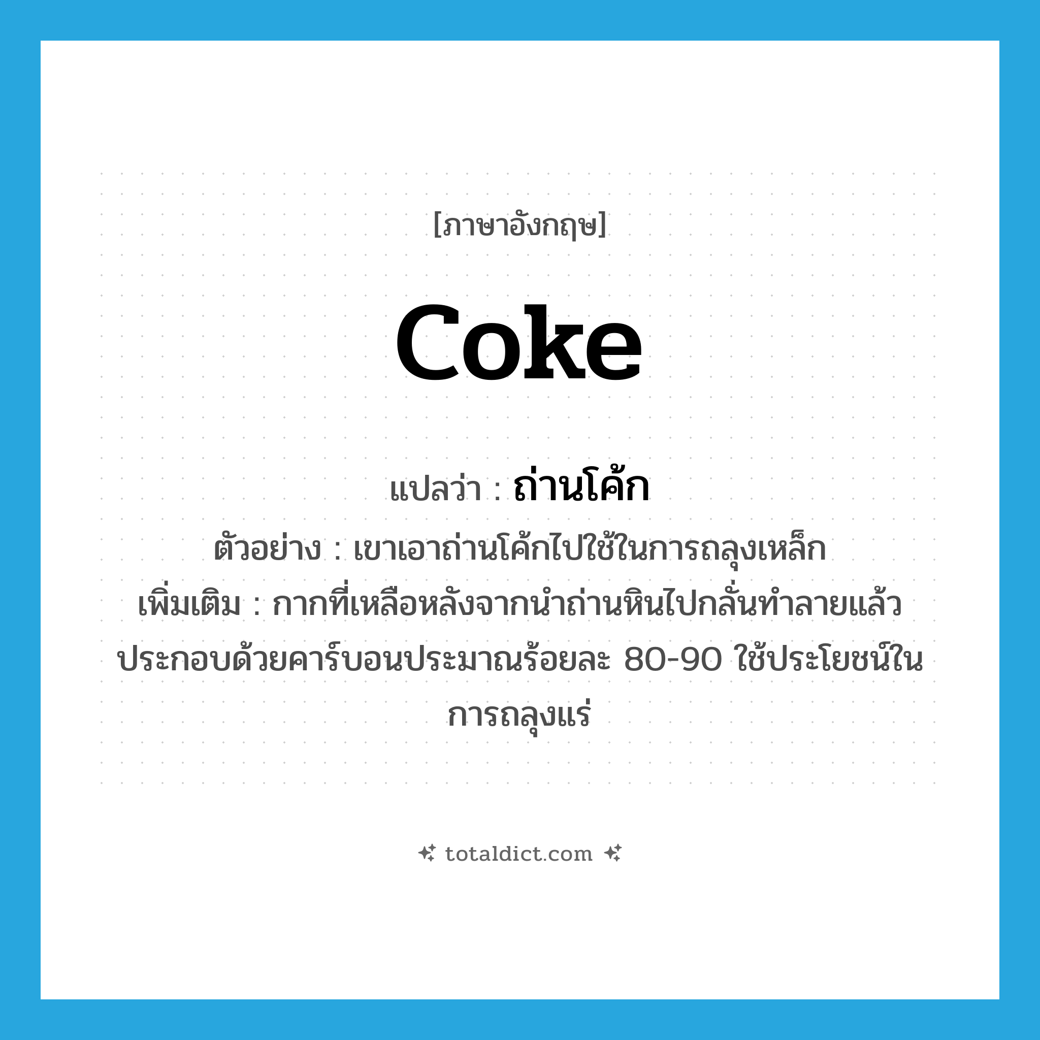 coke แปลว่า?, คำศัพท์ภาษาอังกฤษ coke แปลว่า ถ่านโค้ก ประเภท N ตัวอย่าง เขาเอาถ่านโค้กไปใช้ในการถลุงเหล็ก เพิ่มเติม กากที่เหลือหลังจากนำถ่านหินไปกลั่นทำลายแล้ว ประกอบด้วยคาร์บอนประมาณร้อยละ 80-90 ใช้ประโยชน์ในการถลุงแร่ หมวด N