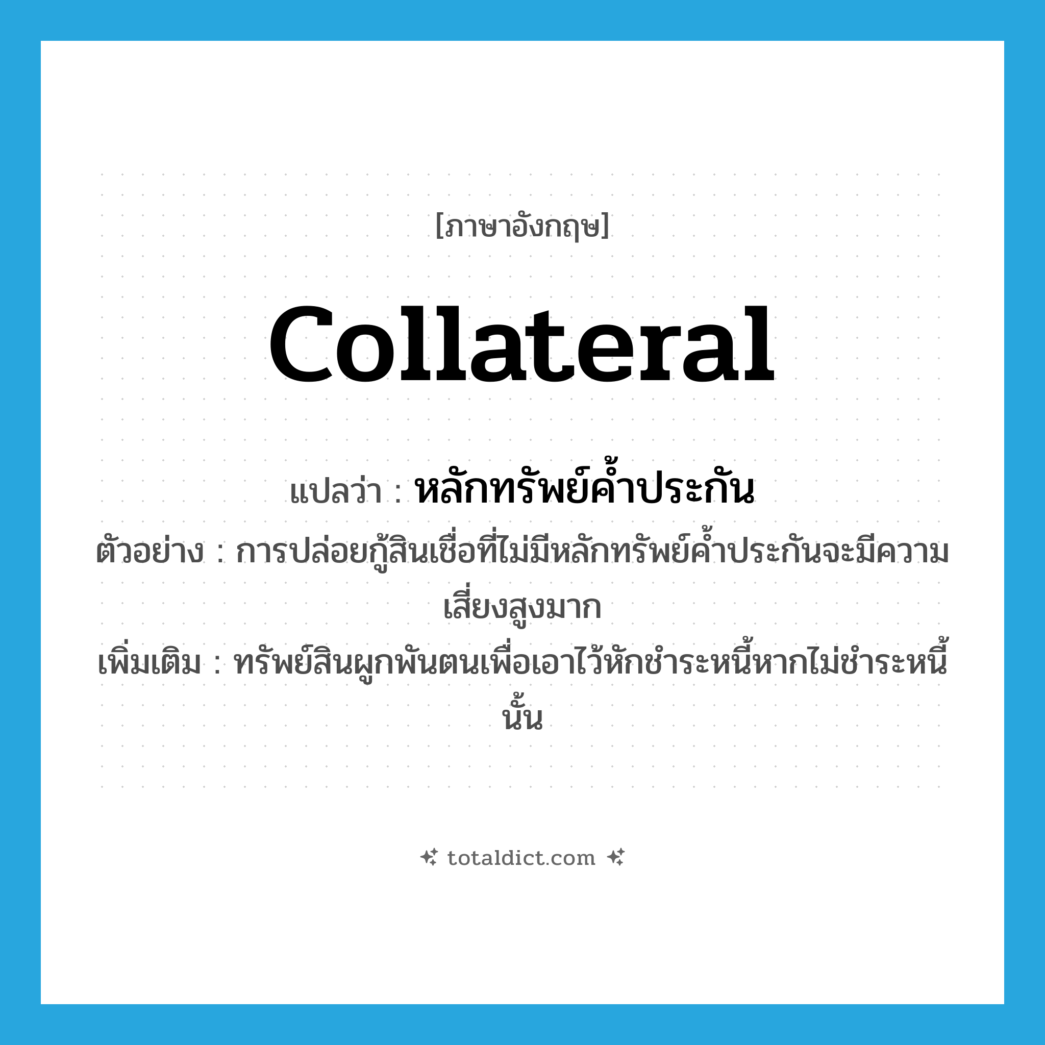 collateral แปลว่า?, คำศัพท์ภาษาอังกฤษ collateral แปลว่า หลักทรัพย์ค้ำประกัน ประเภท N ตัวอย่าง การปล่อยกู้สินเชื่อที่ไม่มีหลักทรัพย์ค้ำประกันจะมีความเสี่ยงสูงมาก เพิ่มเติม ทรัพย์สินผูกพันตนเพื่อเอาไว้หักชำระหนี้หากไม่ชำระหนี้นั้น หมวด N