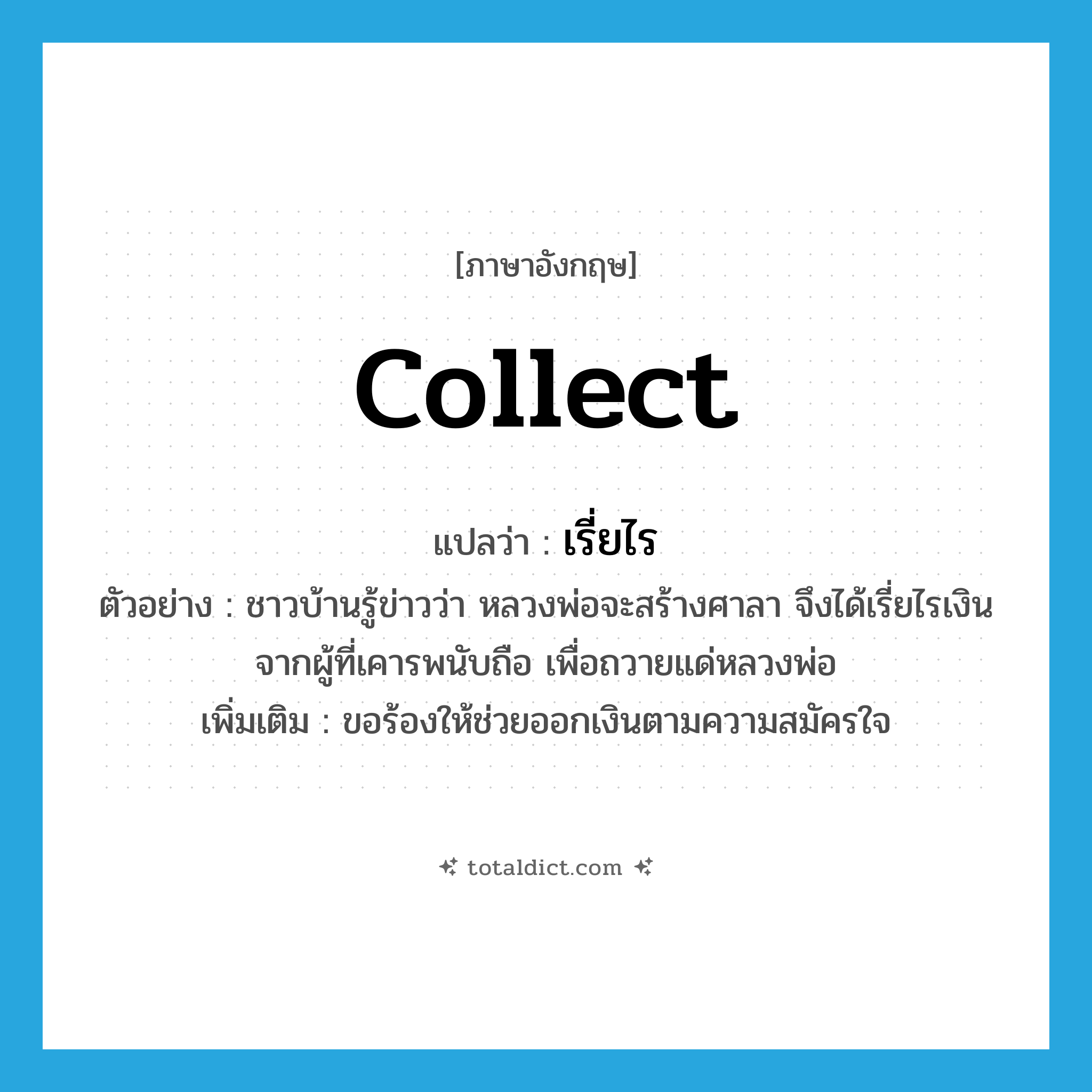 collect แปลว่า?, คำศัพท์ภาษาอังกฤษ collect แปลว่า เรี่ยไร ประเภท V ตัวอย่าง ชาวบ้านรู้ข่าวว่า หลวงพ่อจะสร้างศาลา จึงได้เรี่ยไรเงินจากผู้ที่เคารพนับถือ เพื่อถวายแด่หลวงพ่อ เพิ่มเติม ขอร้องให้ช่วยออกเงินตามความสมัครใจ หมวด V