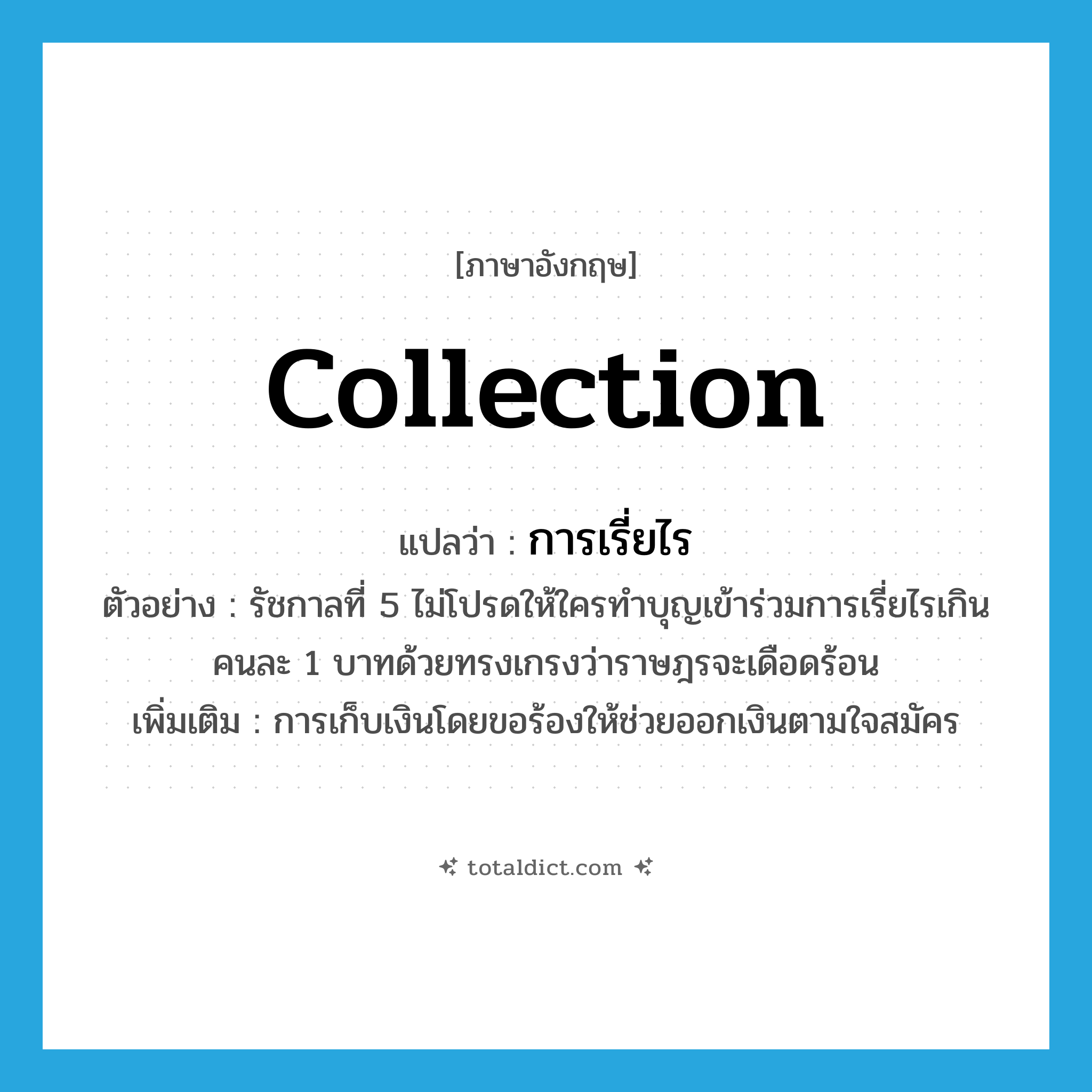 collection แปลว่า?, คำศัพท์ภาษาอังกฤษ collection แปลว่า การเรี่ยไร ประเภท N ตัวอย่าง รัชกาลที่ 5 ไม่โปรดให้ใครทำบุญเข้าร่วมการเรี่ยไรเกินคนละ 1 บาทด้วยทรงเกรงว่าราษฎรจะเดือดร้อน เพิ่มเติม การเก็บเงินโดยขอร้องให้ช่วยออกเงินตามใจสมัคร หมวด N