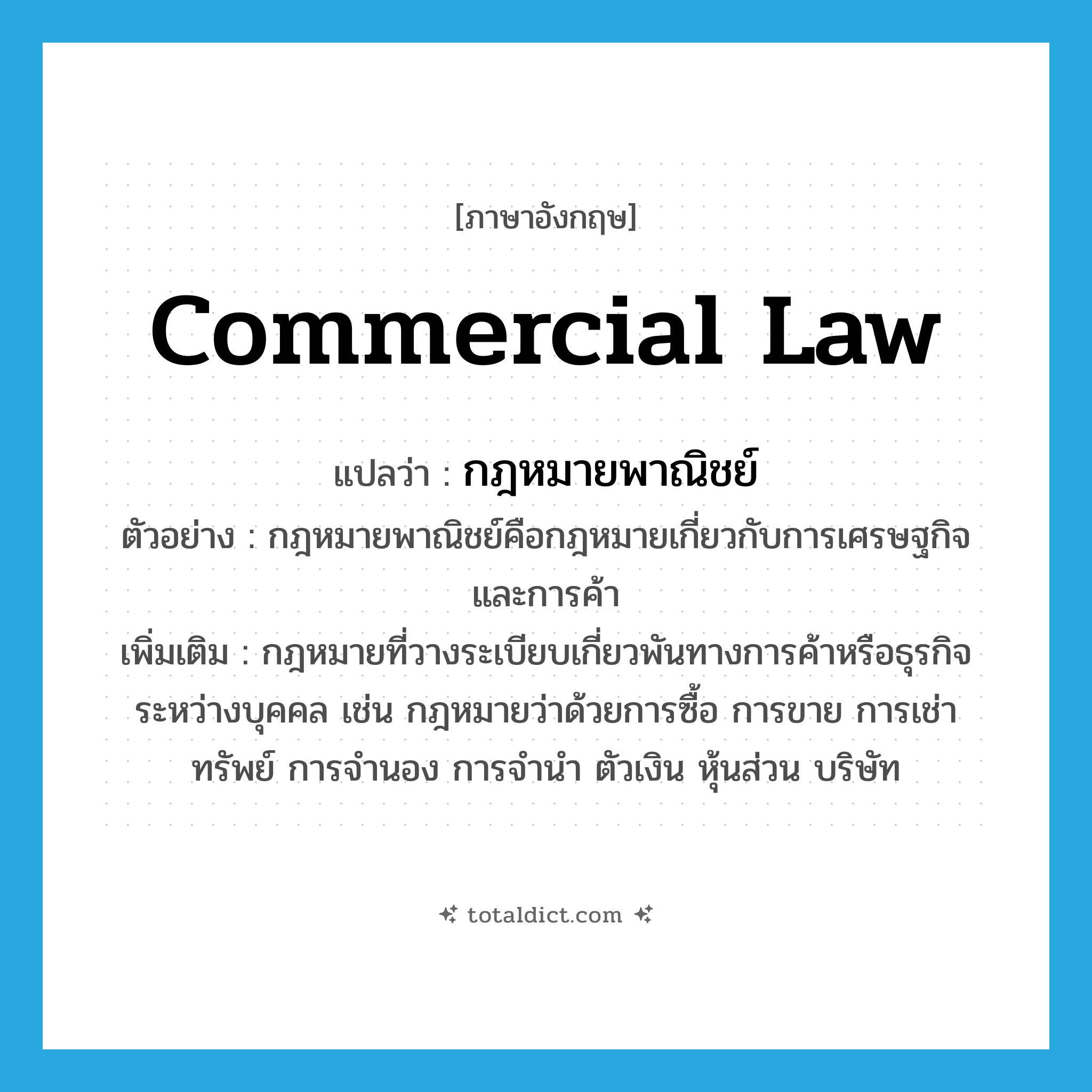 commercial law แปลว่า?, คำศัพท์ภาษาอังกฤษ commercial law แปลว่า กฎหมายพาณิชย์ ประเภท N ตัวอย่าง กฎหมายพาณิชย์คือกฎหมายเกี่ยวกับการเศรษฐกิจและการค้า เพิ่มเติม กฎหมายที่วางระเบียบเกี่ยวพันทางการค้าหรือธุรกิจระหว่างบุคคล เช่น กฎหมายว่าด้วยการซื้อ การขาย การเช่าทรัพย์ การจำนอง การจำนำ ตัวเงิน หุ้นส่วน บริษัท หมวด N