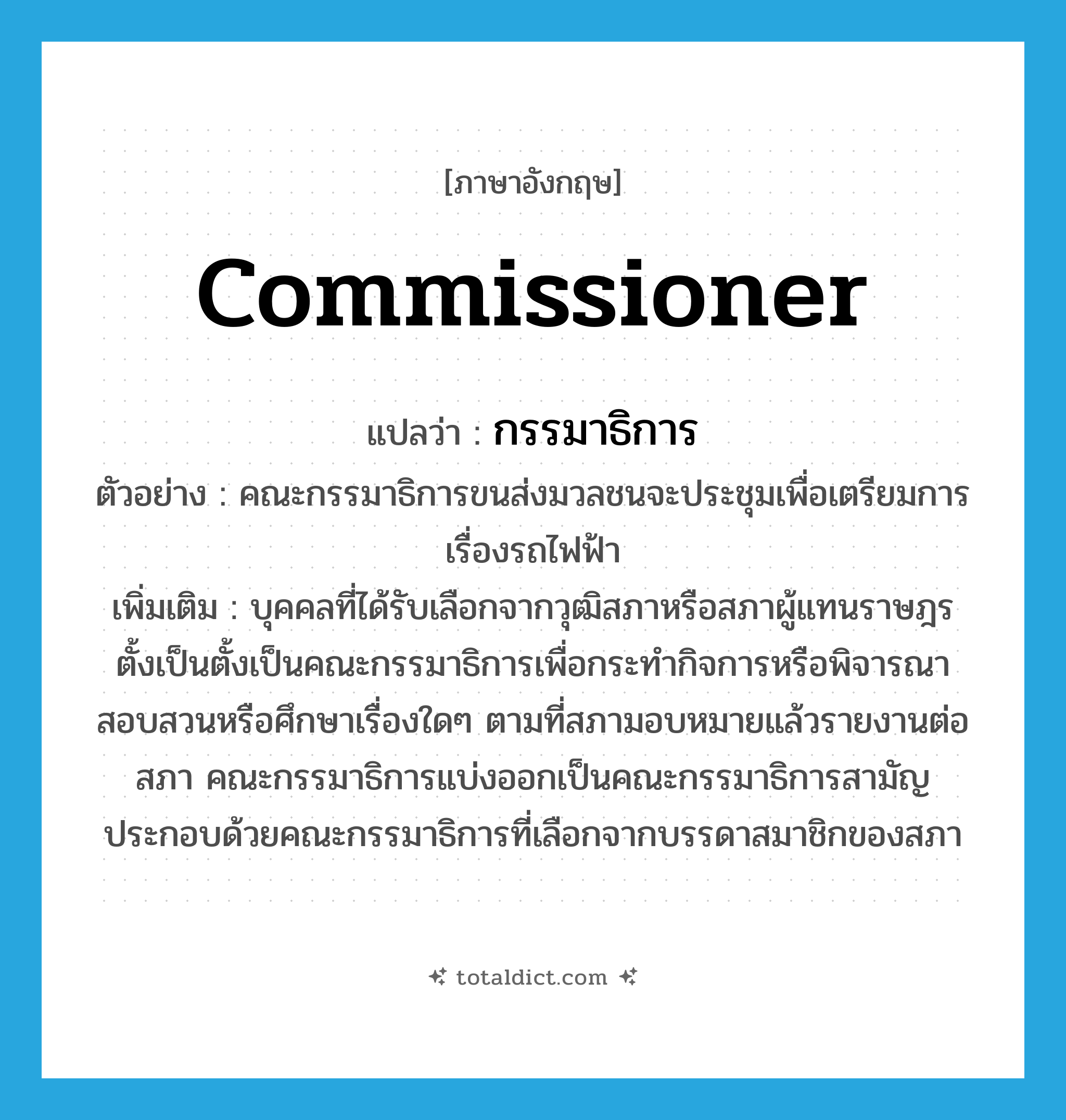 commissioner แปลว่า?, คำศัพท์ภาษาอังกฤษ commissioner แปลว่า กรรมาธิการ ประเภท N ตัวอย่าง คณะกรรมาธิการขนส่งมวลชนจะประชุมเพื่อเตรียมการเรื่องรถไฟฟ้า เพิ่มเติม บุคคลที่ได้รับเลือกจากวุฒิสภาหรือสภาผู้แทนราษฎรตั้งเป็นตั้งเป็นคณะกรรมาธิการเพื่อกระทำกิจการหรือพิจารณาสอบสวนหรือศึกษาเรื่องใดๆ ตามที่สภามอบหมายแล้วรายงานต่อสภา คณะกรรมาธิการแบ่งออกเป็นคณะกรรมาธิการสามัญ ประกอบด้วยคณะกรรมาธิการที่เลือกจากบรรดาสมาชิกของสภา หมวด N