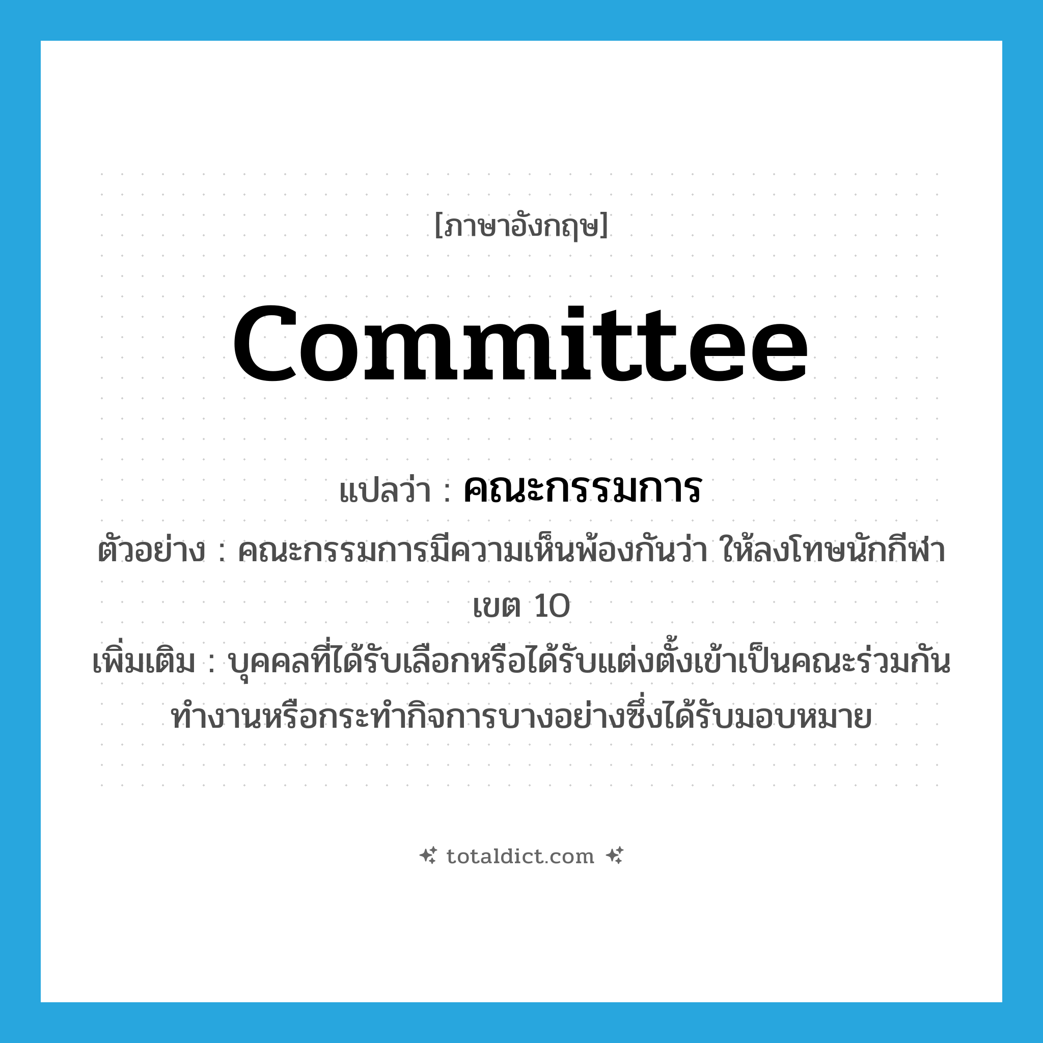 committee แปลว่า?, คำศัพท์ภาษาอังกฤษ committee แปลว่า คณะกรรมการ ประเภท N ตัวอย่าง คณะกรรมการมีความเห็นพ้องกันว่า ให้ลงโทษนักกีฬาเขต 10 เพิ่มเติม บุคคลที่ได้รับเลือกหรือได้รับแต่งตั้งเข้าเป็นคณะร่วมกันทำงานหรือกระทำกิจการบางอย่างซึ่งได้รับมอบหมาย หมวด N