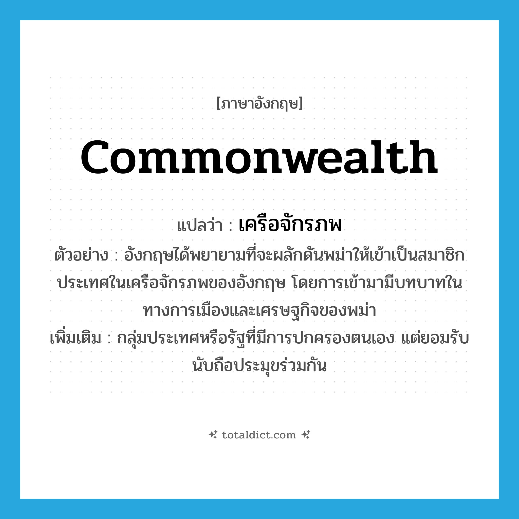 commonwealth แปลว่า?, คำศัพท์ภาษาอังกฤษ commonwealth แปลว่า เครือจักรภพ ประเภท N ตัวอย่าง อังกฤษได้พยายามที่จะผลักดันพม่าให้เข้าเป็นสมาชิกประเทศในเครือจักรภพของอังกฤษ โดยการเข้ามามีบทบาทในทางการเมืองและเศรษฐกิจของพม่า เพิ่มเติม กลุ่มประเทศหรือรัฐที่มีการปกครองตนเอง แต่ยอมรับนับถือประมุขร่วมกัน หมวด N