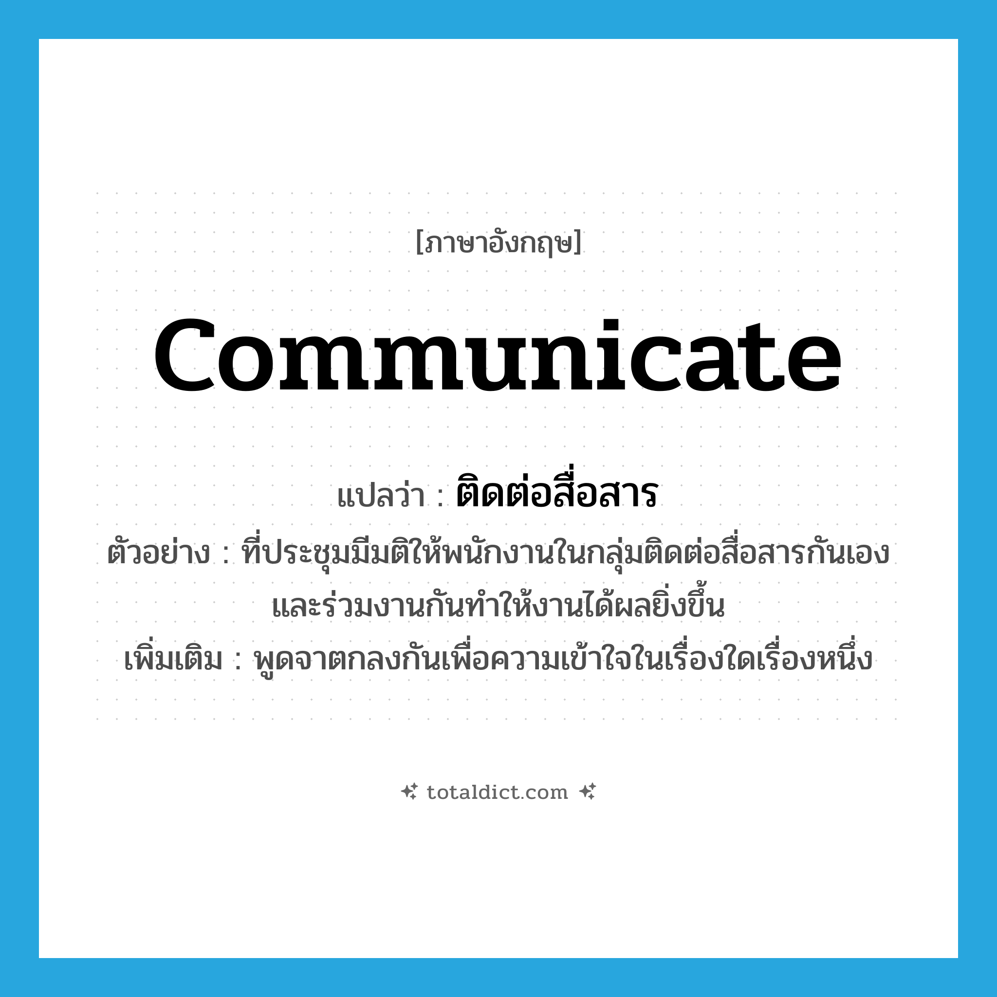 communicate แปลว่า?, คำศัพท์ภาษาอังกฤษ communicate แปลว่า ติดต่อสื่อสาร ประเภท V ตัวอย่าง ที่ประชุมมีมติให้พนักงานในกลุ่มติดต่อสื่อสารกันเอง และร่วมงานกันทำให้งานได้ผลยิ่งขึ้น เพิ่มเติม พูดจาตกลงกันเพื่อความเข้าใจในเรื่องใดเรื่องหนึ่ง หมวด V